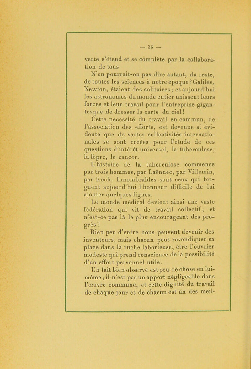 verte s’étend et se complète par la collabora- tion de tous. N’en pourrait-on pas dire autant, du reste, de toutes les sciences à notre époque?Galilée, Newton, étaient des solitaires; et aujourd’hui les astronomes du monde entier unissent leurs forces et leur travail pour l’entreprise gigan- tesque de dresser la carte du ciel! Cette nécessité du travail en commun, de l’association des efforts, est devenue si évi- dente que de vastes collectivités internatio- nales se sont créées pour l’étude de ces questions d’intérêt universel, la tuberculose, la lèpre, le cancer. L’histoire de la tuberculose commence par trois hommes, par Laënnec, par Villemin, par Koch. Innombrables sont ceux qui bri- guent aujourd’hui l’honneur difficile de lui ajouter quelques lignes. Le monde médical devient ainsi une vaste fédération qui vit de travail collectif ; et n’est-ce pas là le plus encourageant des pro- grès ? Bien peu d’entre nous peuvent devenir des inventeurs, mais chacun peut revendiquer sa place dans la ruche laborieuse, être l’ouvrier modeste qui prend conscience de la possibilité d’un effort personnel utile. Un fait bien observé estpeu de chose en lui- même ; il n’est pas un apport négligeable dans l’œuvre commune, et cette dignité du travail de chaque jour et de chacun est un des meil-