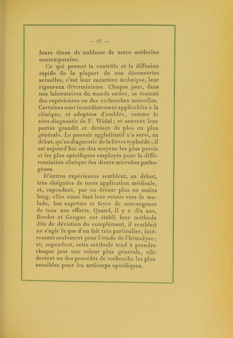 leurs titres de noblesse de notre médecine contemporaine. Ce qui permet le contrôle et la diffusion rapide de la plupart de nos découvertes actuelles, c’est leur caractère technique, leur rigoureux déterminisme. Chaque jour, dans nos laboratoires du monde entier, se tentent des expériences ou des recherches nouvelles. Certaines sont immédiatement applicables à la clinique, et adoptées d’emblée, comme le séro-diagnostic de F. Widal ; et souvent leur portée grandit et devient de plus en plus générale. Le pouvoir agglutinatif n’a servi, au début, qu’au diagnostic de la fièvre typhoïde ; il est aujourd’hui un des moyens les plus précis et les plus spécifiques employés pour la diffé- renciation clinique des divers microbes patho- gènes. D’autres expériences semblent, au début, très éloignées de toute application médicale, et, cependant, par un détour plus ou moins long, elles aussi font leur retour vers le ma- lade, but suprême et foyer de convergence de tous nos efforts. Quand, il y a dix ans, Bordet et Gengou ont établi leur méthode dite de déviation du complément, il semblait ne s’agir là que d’un fait très particulier, inté- ressant seulement pour l’étude de l’hémolyse ; et, cependant, cette méthode tend à prendre chaque jour une valeur plus générale, elle devient un des procédés de recherche les plus sensibles pour les anticorps spécifiques.