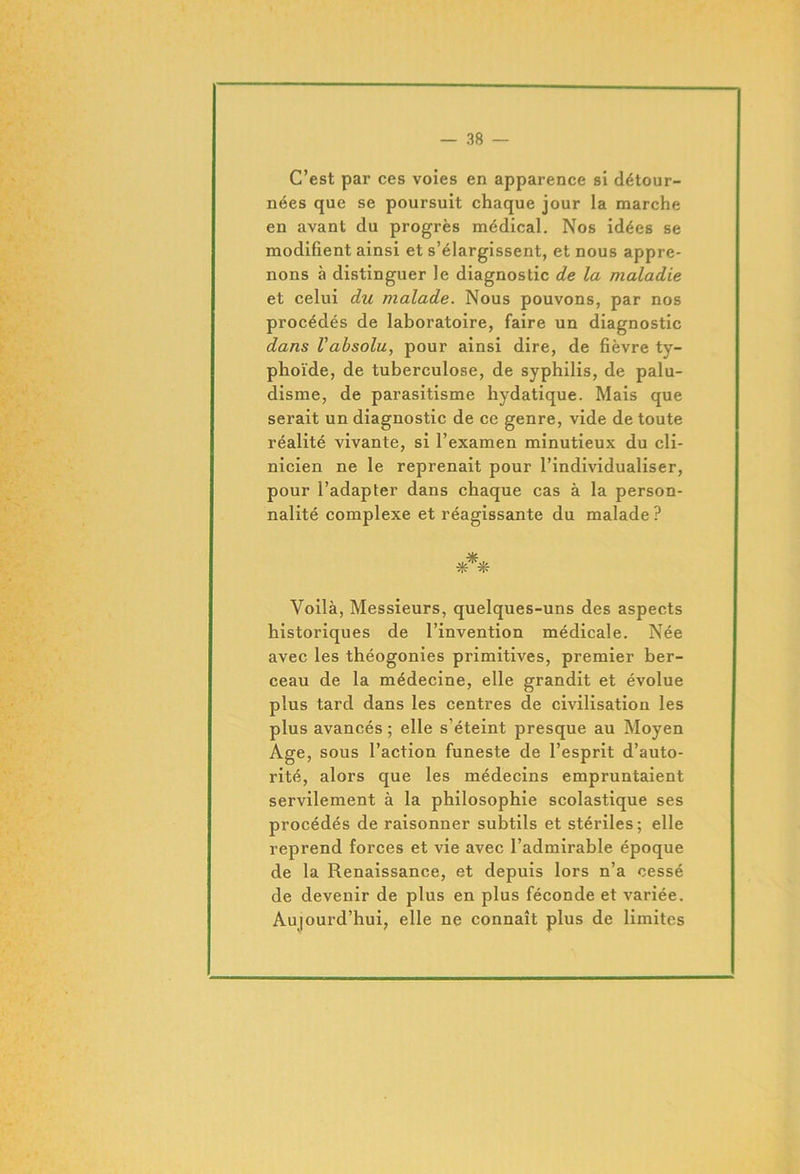 C’est par ces voies en apparence si détour- nées que se poursuit chaque jour la marche en avant du progrès médical. Nos idées se modifient ainsi et s’élargissent, et nous appre- nons à distinguer le diagnostic de la maladie et celui du malade. Nous pouvons, par nos procédés de laboratoire, faire un diagnostic dans l'absolu, pour ainsi dire, de fièvre ty- phoïde, de tuberculose, de syphilis, de palu- disme, de parasitisme hydatique. Mais que serait un diagnostic de ce genre, vide de toute réalité vivante, si l’examen minutieux du cli- nicien ne le reprenait pour l’individualiser, pour l’adapter dans chaque cas à la person- nalité complexe et réagissante du malade ? *** Yoilà, Messieurs, quelques-uns des aspects historiques de l’invention médicale. Née avec les théogonies primitives, premier ber- ceau de la médecine, elle grandit et évolue plus tard dans les centres de civilisation les plus avancés ; elle s’éteint presque au Moyen Age, sous l’action funeste de l’esprit d’auto- rité, alors que les médecins empruntaient servilement à la philosophie scolastique ses procédés de raisonner subtils et stériles; elle reprend forces et vie avec l’admirable époque de la Renaissance, et depuis lors n’a cessé de devenir de plus en plus féconde et variée. Aujourd’hui, elle ne connaît plus de limites