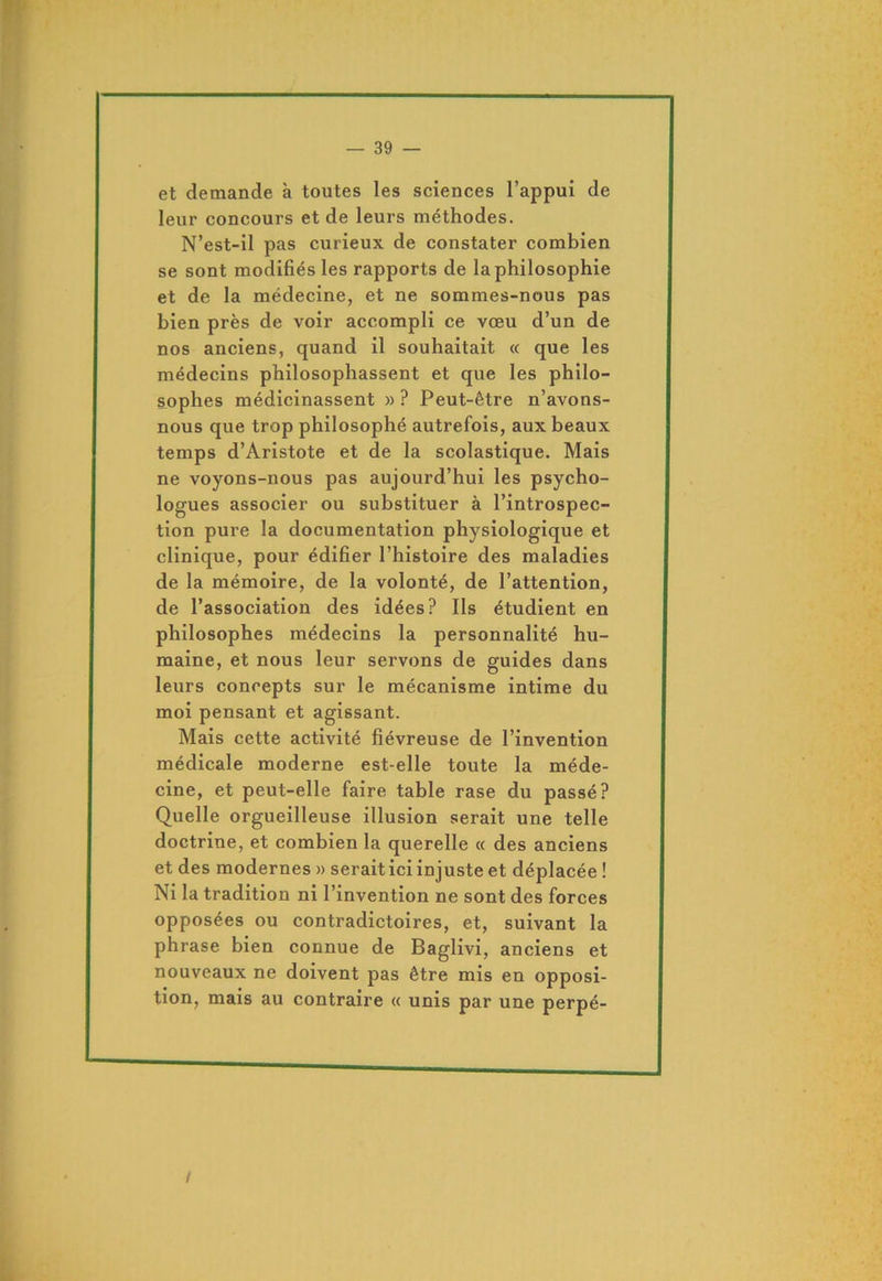 et demande à toutes les sciences l’appui de leur concours et de leurs méthodes. N’est-il pas curieux de constater combien se sont modifiés les rapports de la philosophie et de la médecine, et ne sommes-nous pas bien près de voir accompli ce vœu d’un de nos anciens, quand il souhaitait « que les médecins philosophassent et que les philo- sophes médicinassent » ? Peut-être n’avons- nous que trop philosophé autrefois, aux beaux temps d’Aristote et de la scolastique. Mais ne voyons-nous pas aujourd’hui les psycho- logues associer ou substituer à l’introspec- tion pure la documentation physiologique et clinique, pour édifier l’histoire des maladies de la mémoire, de la volonté, de l’attention, de l’association des idées? Ils étudient en philosophes médecins la personnalité hu- maine, et nous leur servons de guides dans leurs concepts sur le mécanisme intime du moi pensant et agissant. Mais cette activité fiévreuse de l’invention médicale moderne est-elle toute la méde- cine, et peut-elle faire table rase du passé? Quelle orgueilleuse illusion serait une telle doctrine, et combien la querelle « des anciens et des modernes » serait ici injuste et déplacée ! Ni la tradition ni l’invention ne sont des forces opposées ou contradictoires, et, suivant la phrase bien connue de Baglivi, anciens et nouveaux ne doivent pas être mis en opposi- tion, mais au contraire « unis par une perpé- /