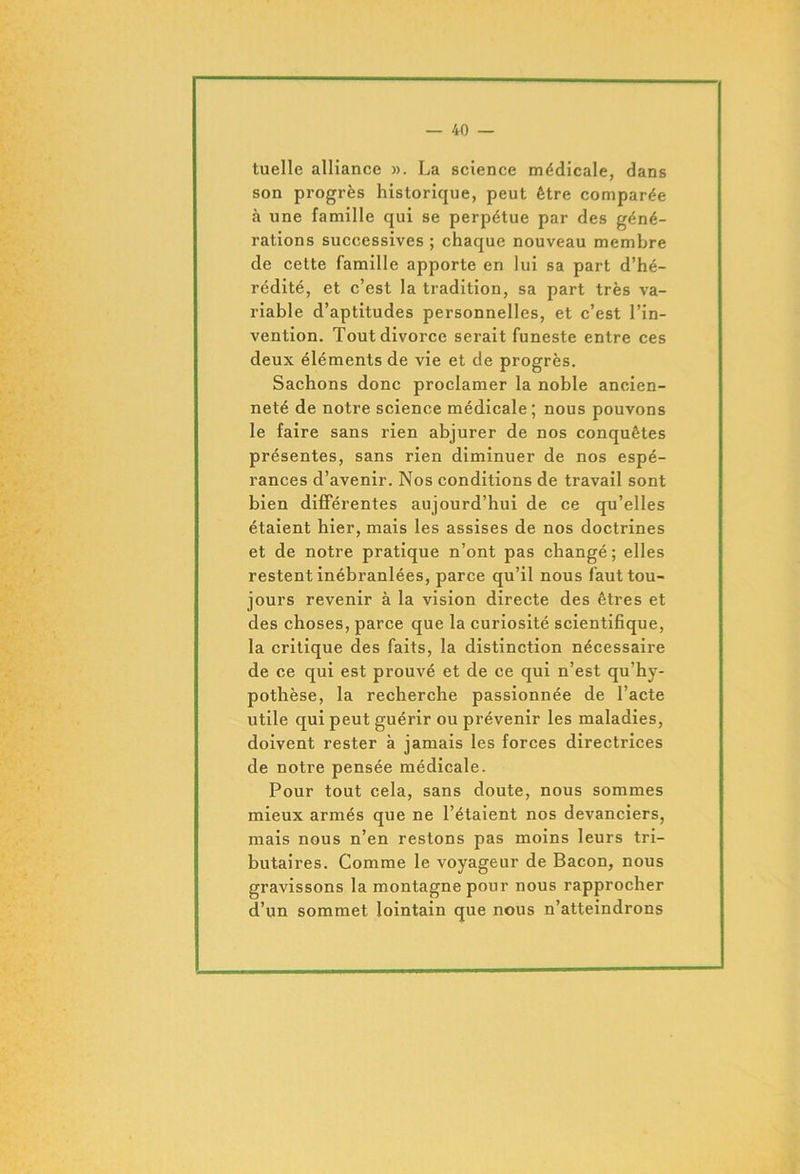 tuelle alliance ». La science médicale, dans son progrès historique, peut être comparée à une famille qui se perpétue par des géné- rations successives ; chaque nouveau membre de cette famille apporte en lui sa part d’hé- rédité, et c’est la tradition, sa part très va- riable d’aptitudes personnelles, et c’est l’in- vention. Tout divorce serait funeste entre ces deux éléments de vie et de progrès. Sachons donc proclamer la noble ancien- neté de notre science médicale ; nous pouvons le faire sans rien abjurer de nos conquêtes présentes, sans rien diminuer de nos espé- rances d’avenir. Nos conditions de travail sont bien différentes aujourd’hui de ce qu’elles étaient hier, mais les assises de nos doctrines et de notre pratique n’ont pas changé; elles restent inébranlées, parce qu’il nous faut tou- jours revenir à la vision directe des êtres et des choses, parce que la curiosité scientifique, la critique des faits, la distinction nécessaire de ce qui est prouvé et de ce qui n’est qu’hy- pothèse, la recherche passionnée de l’acte utile qui peut guérir ou prévenir les maladies, doivent rester à jamais les forces directrices de notre pensée médicale. Pour tout cela, sans doute, nous sommes mieux armés que ne l’étaient nos devanciers, mais nous n’en restons pas moins leurs tri- butaires. Comme le voyageur de Bacon, nous gravissons la montagne pour nous rapprocher d’un sommet lointain que nous n’atteindrons