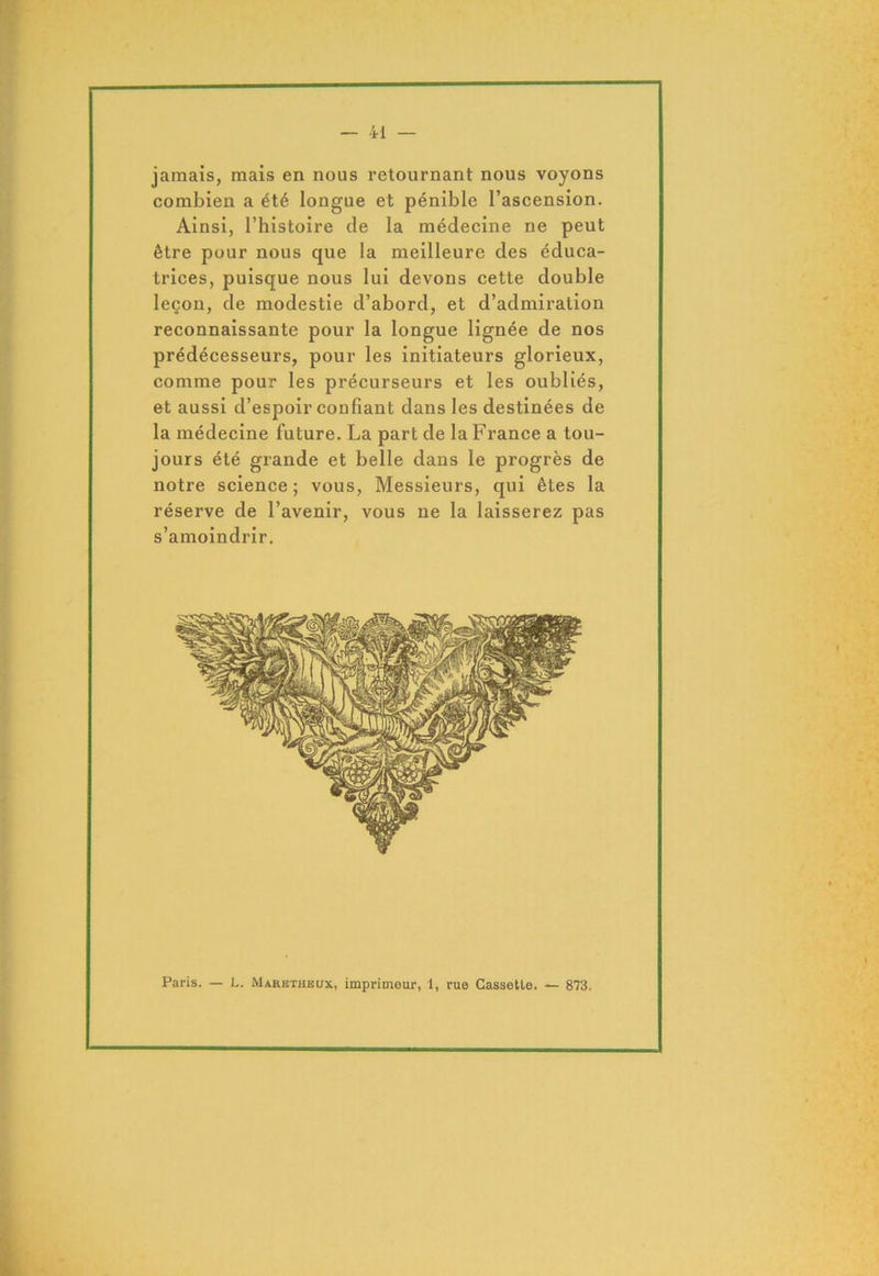 jamais, mais en nous retournant nous voyons combien a été longue et pénible l’ascension. Ainsi, l’histoire de la médecine ne peut être pour nous que la meilleure des éduca- trices, puisque nous lui devons cette double leçon, de modestie d’abord, et d’admiration reconnaissante pour la longue lignée de nos prédécesseurs, pour les initiateurs glorieux, comme pour les précurseurs et les oubliés, et aussi d’espoir confiant dans les destinées de la médecine future. La part de la France a tou- jours été grande et belle dans le progrès de notre science; vous, Messieurs, qui êtes la réserve de l’avenir, vous ne la laisserez pas s’amoindrir. Paris. — L. Maretheux, imprimeur, 1, rue Cassette. — 873.
