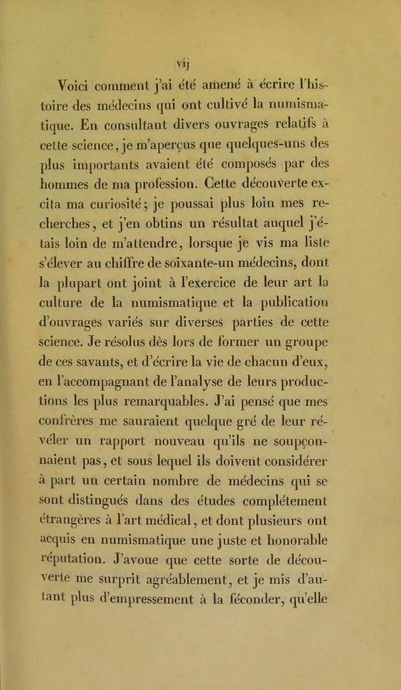 Voici comment j’ai été amené à écrire l’his- toire des médecins qui ont cultivé la numisma- tique. En consultant divers ouvrages relatifs à cette science, je m’aperçus que quelques-uns des plus importants avaient été composés par des hommes de ma profession. Cette découverte ex- cita ma curiosité; je poussai plus loin mes re- cherches, et j’en obtins un résultat auquel j’é- tais loin de m’attendre, lorsque je vis ma liste s’élever au chiffre de soixante-un médecins, dont la plupart ont joint à l’exercice de leur art la culture de la numismatique et la publication d’ouvrages variés sur diverses parties de cette science. Je résolus dès lors de former un groupe de ces savants, et d’écrire la vie de chacun d’eux, en l’accompagnant de l’analyse de leurs produc- tions les plus remarquables. J’ai pensé que mes confrères me sauraient quelque gré de leur ré- véler un rapport nouveau qu’ils ne soupçon- naient pas, et sous lequel ils doivent considérer à part un certain nombre de médecins qui se sont distingués dans des études complètement étrangères à l’art médical, et dont plusieurs ont acquis en numismatique une juste et honorable réputation. J’avoue que cette sorte de décou- verte me surprit agréablement, et je mis d’au- tant plus d’empressement à la féconder, qu elle