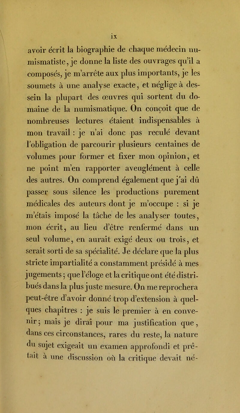 avoir écrit la biographie de chaque médecin nu- mismatiste, je donne la liste des ouvrages qu’il a composés, je m’arrête aux plus importants, je les soumets à une analyse exacte, et néglige à des- sein la plupart des œuvres qui sortent du do- maine de la numismatique. On conçoit que de nombreuses lectures étaient indispensables à mon travail : je n’ai donc pas reculé devant l’obligation de parcourir plusieurs centaines de volumes pour former et fixer mon opinion, et ne point m’en rapporter aveuglément à celle des autres. On comprend également que j’ai dû passer sous silence les productions purement médicales des auteurs dont je m’occupe : si je m’étais imposé la tâche de les analyser toutes, mon écrit, au lieu cl’être renfermé dans un seul volume, en aurait exigé deux ou trois, et serait sorti de sa spécialité. Je déclare que la plus stricte impartialité a constamment présidé à mes jugements ; que l’éloge et la critique ont été distri- bués dans la plus juste mesure. On me reprochera peut-être d’avoir donné trop d’extension à quel- ques chapitres : je suis le premier à en conve- nir 5 mais je dirai pour ma justification que, dans ces circonstances, rares du reste, la nature du sujet exigeait un examen approfondi et prê- tait à une discussion où la critique devait né-