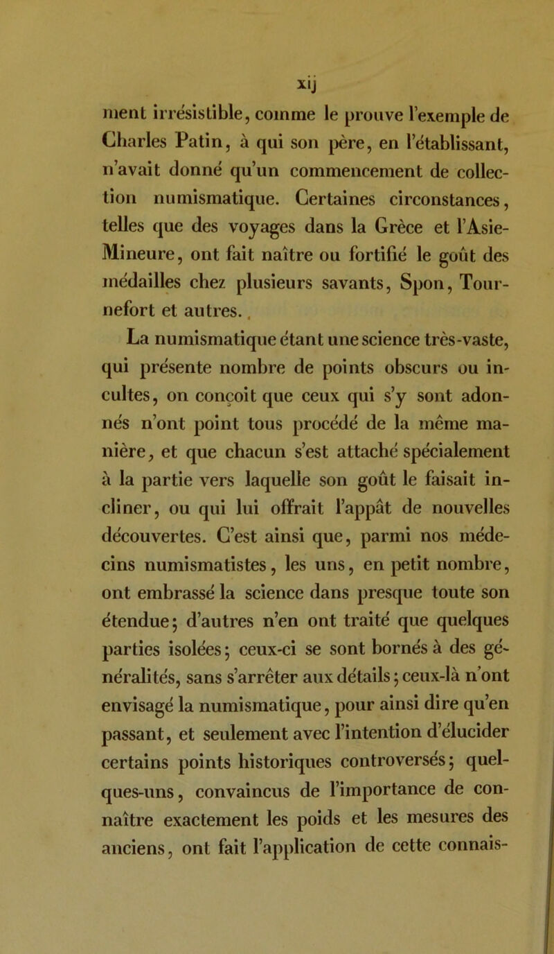 XIJ ment irrésistible, comme le prouve l’exemple de Charles Patin, à qui son père, en l’établissant, n’avait donné qu’un commencement de collec- tion numismatique. Certaines circonstances, telles que des voyages dans la Grèce et l’Asie- Mineure, ont fait naître ou fortifié le goût des médailles chez plusieurs savants, Spon, Tour- nefort et autres.. La numismatique étant une science très-vaste, qui présente nombre de points obscurs ou in- cultes, on conçoit que ceux qui s’y sont adon- nés n’ont point tous procédé de la même ma- nière, et que chacun s’est attaché spécialement à la partie vers laquelle son goût le faisait in- cliner, ou qui lui offrait l’appât de nouvelles découvertes. C’est ainsi que, parmi nos méde- cins numismatistes, les uns, en petit nombre, ont embrassé la science dans presque toute son étendue; d’autres n’en ont traité que quelques parties isolées ; ceux-ci se sont bornés à des gé- néralités, sans s’arrêter aux détails ; ceux-là n’ont envisagé la numismatique, pour ainsi dire qu’en passant, et seulement avec l’intention d’élucider certains points historiques controversés; quel- ques-uns, convaincus de l’importance de con- naître exactement les poids et les mesures des anciens, ont fait l’application de cette connais-