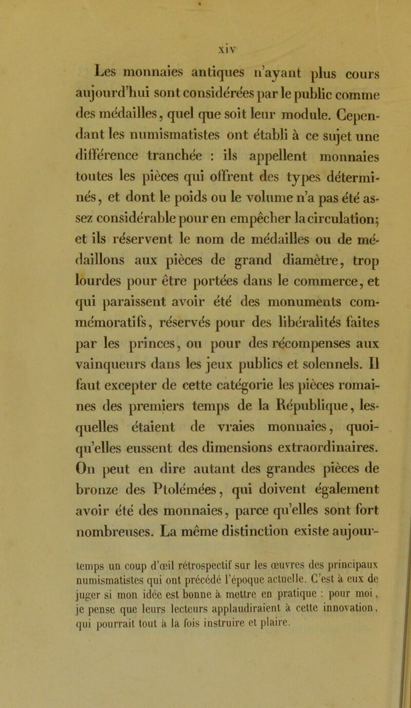 Les monnaies antiques n’ayant plus cours aujourd’hui sont considérées par le public comme des médailles, quel que soit leur module. Cepen- dant les numismatistes ont établi à ce sujet une différence tranchée : ils appellent monnaies toutes les pièces qui offrent des types détermi- nés, et dont le poids ou le volume n’a pas été as- sez considérable pour en empêcher la circulation; et ils réservent le nom de médailles ou de mé- daillons aux pièces de grand diamètre, trop lourdes pour être portées dans le commerce, et qui paraissent avoir été des monuments com- mémoratifs, réservés pour des libéralités faites par les princes, ou pour des récompenses aux vainqueurs dans les jeux publics et solennels. Il faut excepter de cette catégorie les pièces romai- nes des premiers temps de la République, les- quelles étaient de vraies monnaies, quoi- qu’elles eussent des dimensions extraordinaires. On peut en dire autant des grandes pièces de bronze des Ptolémées, qui doivent également avoir été des monnaies, parce qu’elles sont fort nombreuses. La même distinction existe aujour- temps un coup d’œil rétrospectif sur les œuvres des principaux numismatistes qui ont précédé l’époque actuelle. C’est à eux de juger si mon idée est bonne à mettre en pratique : pour moi, je pense que leurs lecteurs applaudiraient à cette innovation, qui pourrait tout k la fois instruire et plaire.