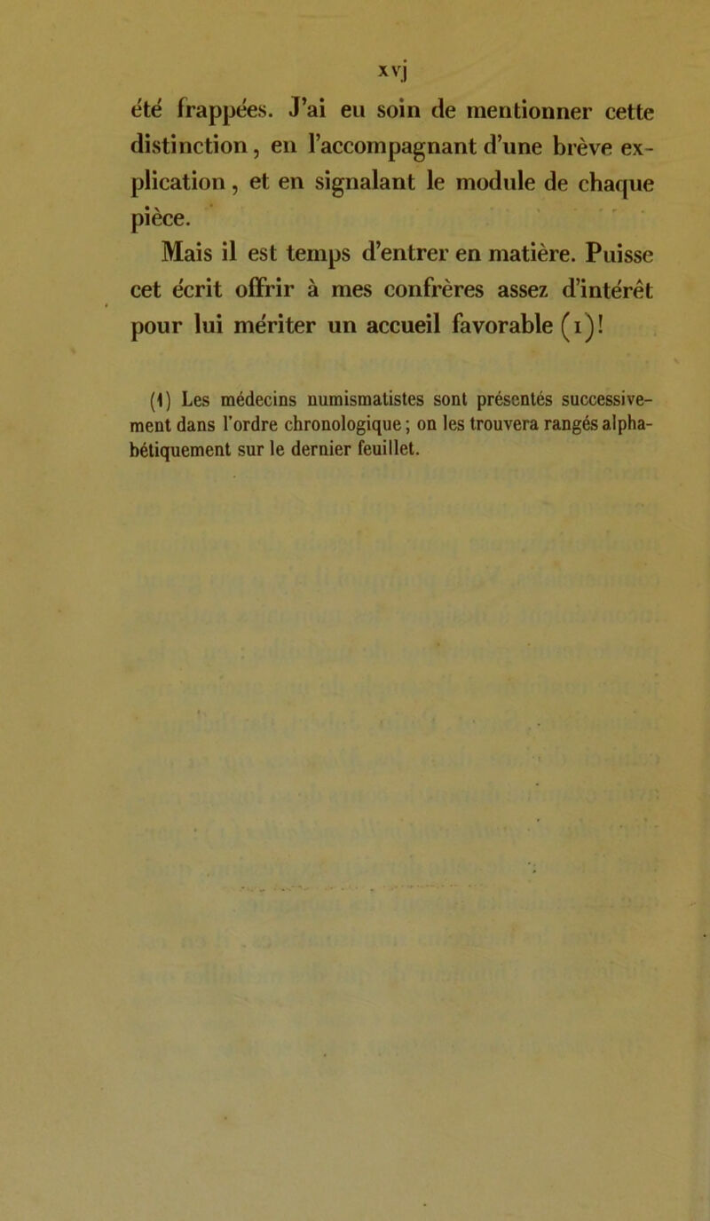 été frappées. J’ai eu soin de mentionner cette distinction, en l’accompagnant d’une brève ex- plication , et en signalant le module de chaque pièce. Mais il est temps d’entrer en matière. Puisse cet écrit offrir à mes confrères assez d’intérêt pour lui mériter un accueil favorable (i)! (1) Les médecins numismatistes sont présentés successive- ment dans l’ordre chronologique ; on les trouvera rangés alpha- bétiquement sur le dernier feuillet.