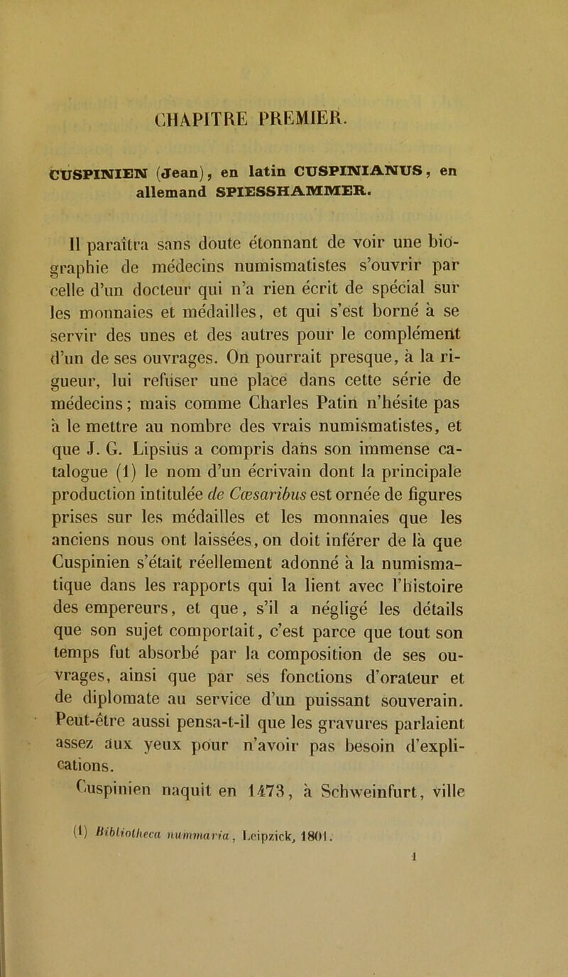 CHAPITRE PREMIER. CUSPINIEN (Jean), en latin CUSPINIANUS, en allemand SPIESSHAMMER. Il paraîtra sans doute étonnant de voir une bio- graphie de médecins numismatistes s’ouvrir par celle d’un docteur qui n’a rien écrit de spécial sur les monnaies et médailles, et qui s’est borné à se servir des unes et des autres pour le complément d’un de ses ouvrages. On pourrait presque, à la ri- gueur, lui refuser une place dans cette série de médecins ; mais comme Charles Patin n’hésite pas a le mettre au nombre des vrais numismatistes, et que J. G. Lipsius a compris dans son immense ca- talogue (1) le nom d’un écrivain dont la principale production intitulée de Cæsaribus est ornée de figures prises sur les médailles et les monnaies que les anciens nous ont laissées, on doit inférer de là que Cuspinien s’était réellement adonné à la numisma- tique dans les rapports qui la lient avec l’histoire des empereurs, et que, s’il a négligé les détails que son sujet comportait, c’est parce que tout son temps fut absorbé par la composition de ses ou- vrages, ainsi que par ses fonctions d’orateur et de diplomate au service d’un puissant souverain. Peut-être aussi pensa-t-il que les gravures parlaient assez aux yeux pour n’avoir pas besoin d’expli- cations. Cuspinien naquit en 1473, à Schweinfurt, ville (1) Hibliollieca nummaria, l.eipzick, 1801. l