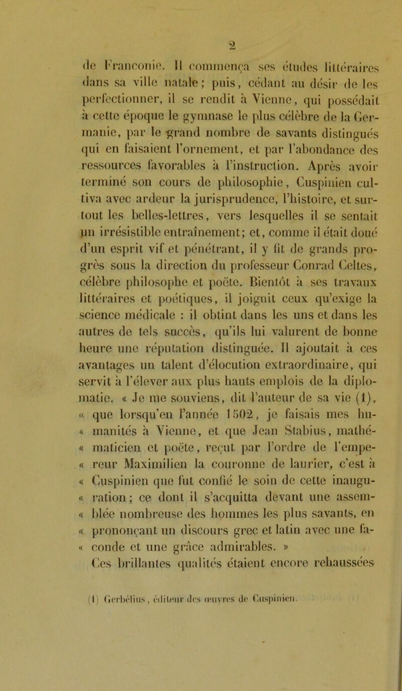 dans sa ville natale; puis, cédant au désir de les perfectionner, il se rendit h Vienne, qui possédait ii cette époque le gymnase le plus célèbre de la Ger- manie, par le grand nombre de savants distingués qui en faisaient l’ornement, et par l’abondance des ressources favorables à l’instruclion. Après avoir terminé son cours de philosophie, Cuspinien cul- tiva avec ardeur la jurisprudence, l’histoire, et sur- tout les belles-lettres, vers lesquelles il se sentait un irrésistible entraînement; et, comme il était doué d’un esprit vif et pénétrant, il y lit de grands pro- grès sous la direction du professeur Conrad Celtes, célèbre philosophe et poète. Bientôt à ses travaux littéraires et poétiques, il joignit ceux qu’exige la science médicale : il obtinldans les uns et dans les autres de tels succès, qu’ils lui valurent de bonne heure une réputation distinguée. Il ajoutait à ces avantages un talent d’élocution extraordinaire, qui servit à l’élever aux plus hauts emplois de la diplo- matie. a Je me souviens, dit l’auteur de sa vie (1), « que lorsqu’en l’année lo02, je faisais mes hu- « inanités à Vienne, et que Jean Stabius, malhé- « maticien et poète, reçut par l’ordre de l’empe- « reur Maximilien la couronne de laurier, c’est à « Cuspinien que fut confié le soin de cette inaugu- « ration; ce dont il s’acquitta devant une assem- « blée nombreuse des hommes les plus savants, en « prononçant un discours grec et latin avec une fa- « coude et une grâce admirables. » Ces brillantes qualités étaient encore rehaussées (I) (ierbélius, éditeur îles œuvres île Cuspinien.