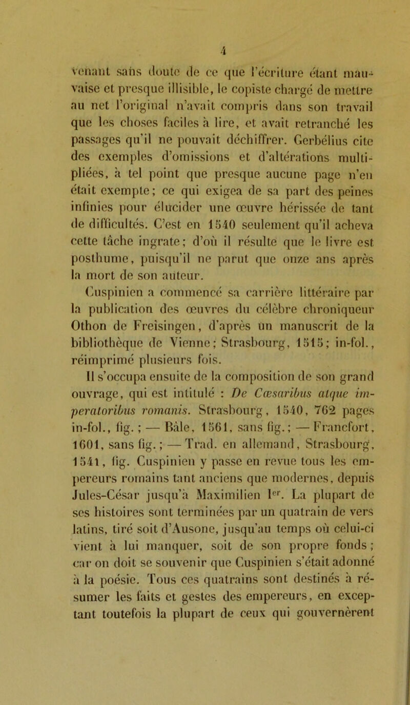 venant sans doute de ce que l’écriture étant mau- vaise et presque illisible, le copiste chargé de mettre au net l’original n’avait compris dans son travail que les choses faciles à lire, et avait retranché les passages qu'il ne pouvait déchiffrer. Gerbélius cite des exemples d’omissions et d’altérations multi- pliées, à tel point que presque aucune page n’en était exempte; ce qui exigea de sa part des peines infinies pour élucider une œuvre hérissée de tant de difficultés. C’est en 1540 seulement qu’il acheva celte lâche ingrate; d’où il résulte que le livre est posthume, puisqu’il ne parut que onze ans après la mort de son auteur. Cuspinien a commencé sa carrière littéraire par la publication des œuvres du célèbre chroniqueur Othon de Freisingen, d’après un manuscrit de la bibliothèque de Vienne; Strasbourg, 1515; in-fol., réimprimé plusieurs fois. Il s’occupa ensuite de la composition de son grand ouvrage, qui est intitulé : De Cæsaribus alque im- peratoribus romanis. Strasbourg, 1540, 762 pages in-fol., lig. ; — Râle, 1561, sans lig.; — Francfort, 1601, sans fig. ; —Trad. en allemand, Strasbourg, 1541, lig. Cuspinien y passe en revue tous les em- pereurs romains tant anciens que modernes, depuis Jules-César jusqu’à Maximilien 1er. La plupart de ses histoires sont terminées par un quatrain de vers latins, tiré soit d’Ausone, jusqu’au temps où celui-ci vient à lui manquer, soit de son propre fonds ; car on doit se souvenir que Cuspinien s’était adonné à la poésie. Tous ces quatrains sont destinés à ré- sumer les faits et gestes des empereurs, en excep- tant toutefois la plupart de ceux qui gouvernèrent