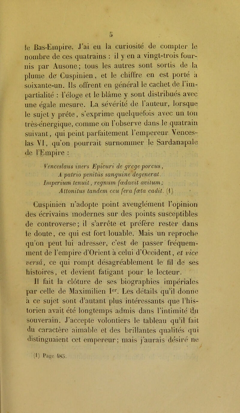 le Bas-Empire. J’ai eu la curiosité de compter le nombre de ces quatrains : il y en a vingt-trois four- nis par Ausone; tous les autres sont sortis de la plume de Cuspinien, et le chiffre en est porté a soixante-un. Ils offrent en général le cachet de 1 im- partialité : l’éloge et le blâme y sont distribués avec une égale mesure. La sévérité de 1 auteur, lorsque le sujet y prête, s’exprime quelquefois avec un ton très-énergique, comme on l’observe dans le quatrain suivant, qui peint parfaitement l’empereur Vences- las VI, qu’on pourrait surnommer le Sardanapale de l'Empire : Vcnceslaus iners Epicuri de grcge porcus, A patrio penitùs sanguine dégénérai. Imperium tenuit, regnum fœdavit avilum; Altonitus tandem ceu ferafœta cadit. (1) Cuspinien n’adopte point aveuglément l’opinion des écrivains modernes sur des points susceptibles de controverse; il s’arrête et préfère rester dans le doute, ce qui est fort louable. Mais un reproche qu’on peut lui adresser, c’est de passer fréquem- ment de l’empire d’Orient à celui d’Occident, et vice versâ, ce qui rompt désagréablement le (il de ses histoires, et devient fatigant pour le lecteur. Il fait la clôture de ses biographies impériales par celle de Maximilien 1er. Les détails qu’il donne a ce sujet sont d’autant plus intéressants que l’his- torien avait été longtemps admis dans l’intimité ‘du souverain. J’accepte volontiers le tableau qu’il fait du caractère aimable et des brillantes qualités qui distinguaient cet empereur; mais j’aurais désiré ne (I) Page m.