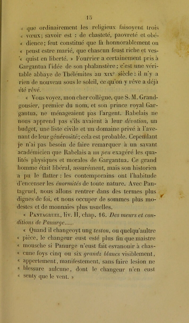 « (jne ordinairement les religieux faisoyent trois « vœux; savoir est : de chasteté, paovreté et obé- « dience; (eut constitué que là honnorablement on « peust estre marié, que chascun feust riche et ves- « quist en liberté. » Fourrier a certainement pris h Gargantua l’idée de son phalanstère; c’est une véri- table abbaye de Thélémites au xix(: siècle : il n’y a rien de nouveau sous le soleil, ce qu’on y rêve a déjà été rêvé. « Vous voyez, mon cher collègue, que S. M. Grand- gousier, premier du nom, et son prince royal Gar- gantua, ne ménageaient pas l’argent. Rabelais ne nous apprend pas s’ils avaient à leur dévotion, un budget, une liste civile et un domaine privé à l’ave- nant de leur générosité; cela est probable. Cependant je n’ai pas besoin de faire remarquer à un savant académicien que Rabelais a un peu exagéré les qua- lités physiques et morales de Gargantua. Ce grand homme était libéral, assurément, mais son historien a pu le flatter : les contemporains ont l’habitude d’encenser les énormités de toute nature. Avec Pan- tagruel, nous allons rentrer dans des termes plus dignes de foi, et nous occuper de sommes plus mo- destes et de monnaies plus usuelles. « Pantagruel, liv. Il, chap. 16. Des meurs et con- ditions de Panurge « Quand il changeoyt ung lésion, ou quelqu’aultre « pièce, le changeur eust esté plus fin quemaistre « mousche si Panurge n’eust fait esvanouir à chas- « cune foys cinq ou six grandz blancs visiblement, * appertement, manifestement, satisfaire lésion ne « blessure aulcune, dont le changeur n’en eust « senty que le vent. »