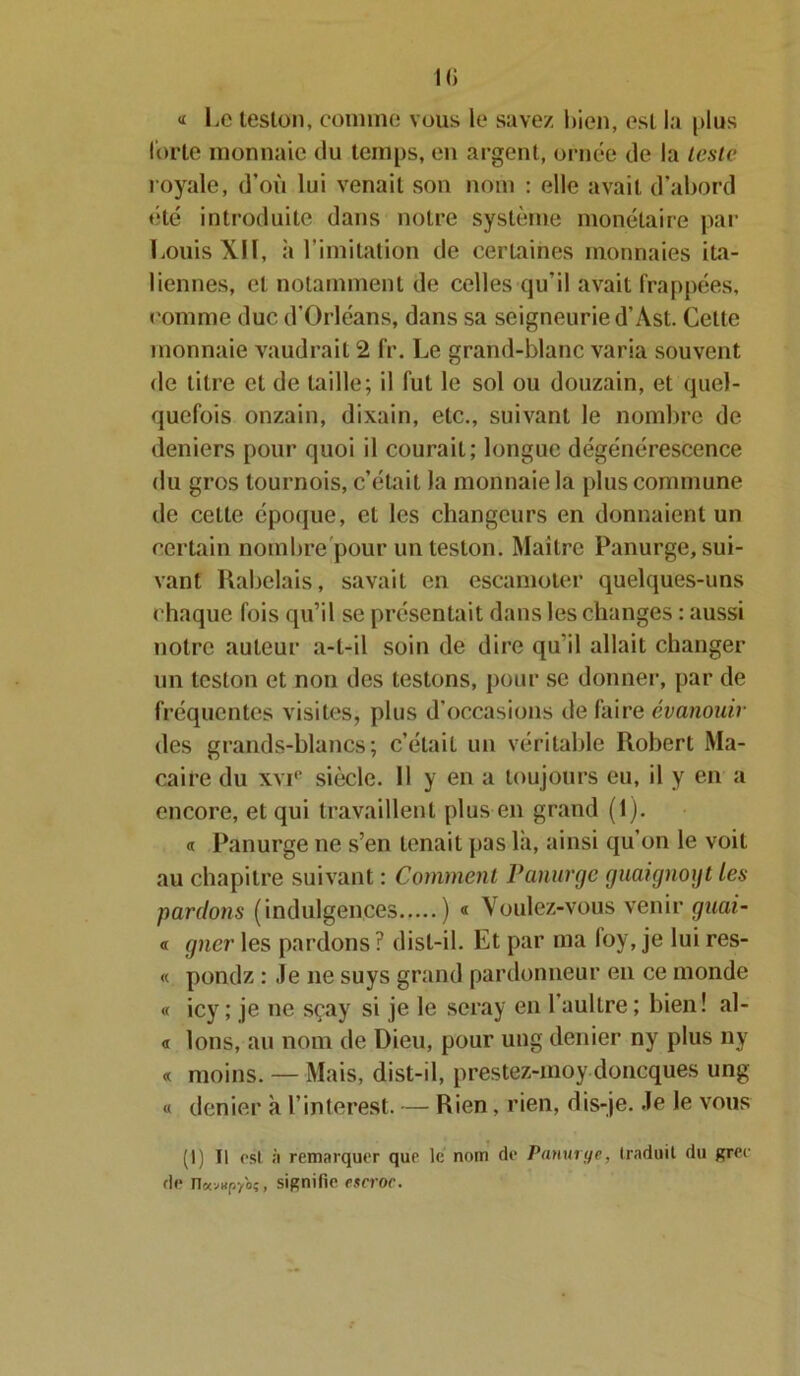 « Le teston, comme vous le savez bien, est la plus forte monnaie du temps, en argent, ornée de la teste royale, d’où lui venait son nom : elle avait d’abord été introduite dans notre système monétaire par Louis XIÏ, ii l imitation de certaines monnaies ita- liennes, et notamment de celles qu’il avait frappées, comme duc d’Orléans, dans sa seigneurie d’Ast. Cette monnaie vaudrait 2 fr. Le grand-blanc varia souvent de titre cl de taille; il fut le sol ou douzain, et quel- quefois onzain, dixain, etc., suivant le nombre de deniers pour quoi il courait; longue dégénérescence du gros tournois, c’était la monnaie la plus commune de cette époque, et les changeurs en donnaient un certain nombre pour un teston. Maître Panurge, sui- vant Rabelais, savait en escamoter quelques-uns chaque fois qu’il se présentait dans les changes : aussi notre auteur a-t-il soin de dire qu'il allait changer un teston et non des testons, pour se donner, par de fréquentes visites, plus d’occasions de faire évanouir des grands-blancs; c’était un véritable Robert Ma- caire du xvi° siècle. Il y en a toujours eu, il y en a encore, et qui travaillent plus en grand (1). « Panurge ne s’en tenait pas là, ainsi qu’on le voit au chapitre suivant : Comment Panurge guaignoyt les pardons (indulgences ) « Voulez-vous venir guai- « gner les pardons ? disl-il. Et par ma foy, je lui res- « pondz : Je ne suys grand pardonneur en ce monde « icy ; je ne sçay si je le seray en 1 aultre; bien! al- « Ions, au nom de Dieu, pour ung denier ny plus ny « moins. — Mais, dist-il, prestez-moy doneques ung « denier à l’interest. — Rien, rien, dis-je. Je le vous (I) Tl est a remarquer que le nom de Panurye, traduit du grec de n«v«P/oç, signifie escroc.