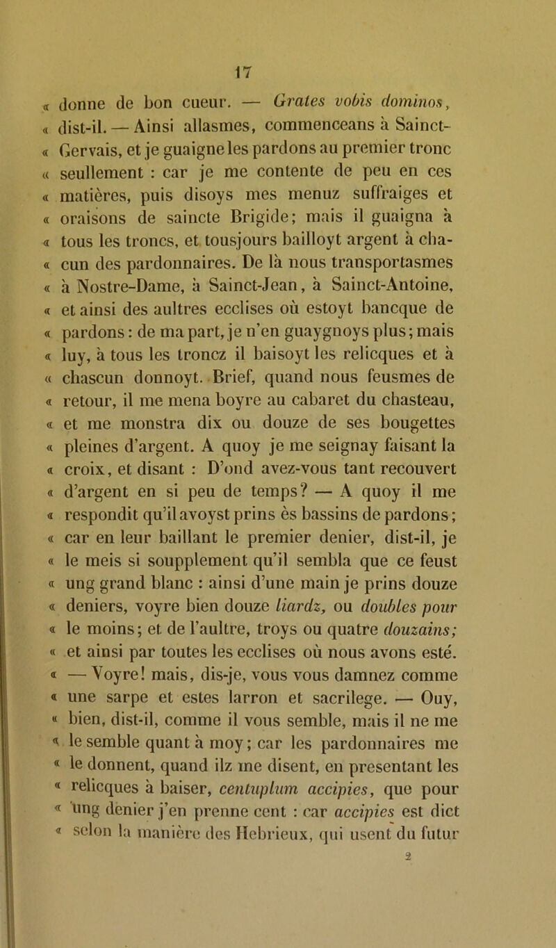 « donne de bon cueur. — Orales vobis dominos, « dist-il. — Ainsi allasmes, commenceans à Sainct- « Gervais, et je guaigne les pardons au premier tronc « seullement : car je me contente de peu en ces « matières, puis disoys mes menuz suffraiges et « oraisons de saincte Brigide; mais il guaigna à « tous les troncs, et tousjours bailloyt argent à cha- « cun des pardonnaires. De là nous transportasmes « à Nostre-Dame, à Sainct-Jean, à Sainct-Antoine, « et ainsi des aultres ecclises où estoyt bancque de « pardons : de ma part, je n’en guaygnoys plus ; mais « luy, à tous les trônez il baisoyt les relicques et à « chascun donnoyt. Brief, quand nous feusmes de « retour, il me mena boyre au cabaret du chasteau, « et me monstra dix ou douze de ses bougettes « pleines d’argent. A quoy je me seignay faisant la « croix, et disant : D’ond avez-vous tant recouvert « d’argent en si peu de temps? — A quoy il me « respondit qu’il avoyst prins ès bassins de pardons ; « car en leur baillant le premier denier, dist-il, je « le meis si soupplement qu’il sembla que ce feust « ung grand blanc : ainsi d’une main je prins douze « deniers, voyre bien douze Liardz, ou doubles pour « le moins; et de l’aultre, troys ou quatre douzains; « et ainsi par toutes les ecclises où nous avons esté. « — Voyre! mais, dis-je, vous vous damnez comme « une sarpe et estes larron et sacrilege. — Ouy, « bien, dist-il, comme il vous semble, mais il ne me « le semble quant à moy ; car les pardonnaires me « le donnent, quand ilz ine disent, en présentant les « relicques à baiser, centaplum accipies, que pour « nng dénier j’en prenne cent : car accipies est dict « selon la manière des Hebrieux, qui usent du futur 2