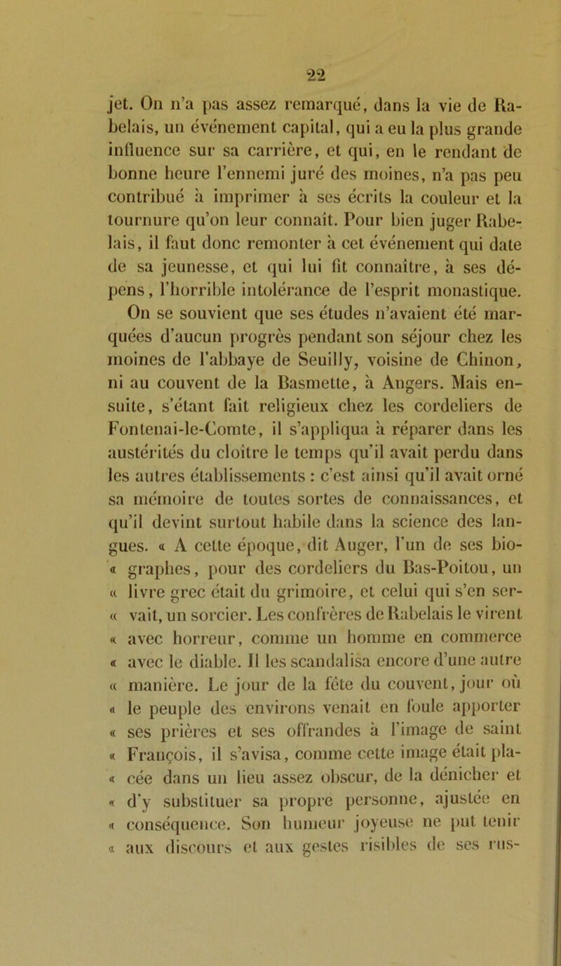 jet. On n’a pas assez remarqué, dans la vie de Ra- belais, un événement capital, qui a eu la plus grande influence sur sa carrière, et qui, en le rendant de bonne heure l’ennemi juré des moines, n’a pas peu contribué à imprimer à ses écrits la couleur et la tournure qu’on leur connaît. Pour bien juger Rabe- lais, il faut donc remonter à cet événement qui date de sa jeunesse, et qui lui Ht connaître, à ses dé- pens, l’horrible intolérance de l’esprit monastique. On se souvient que ses études n’avaient été mar- quées d’aucun progrès pendant son séjour chez les moines de l’abbaye de Seuilly, voisine de Ghinon, ni au couvent de la Basmelte, à Angers. Mais en- suite, s’étant fait religieux chez les Cordeliers de Fontenai-le-Comte, il s’appliqua à réparer dans les austérités du cloitre le temps qu'il avait perdu dans les autres établissements : c’est ainsi qu’il avait orné sa mémoire de toutes sortes de connaissances, et qu’il devint surtout habile dans la science des lan- gues. « A cette époque, dit Auger, l'un de ses bio- « graphes, pour des cordelicrs du Bas-Poitou, un « livre grec était du grimoire, et celui qui s’en ser- « vait, un sorcier. Les confrères de Rabelais le virent *c avec horreur, connue un homme en commerce « avec le diable. Il les scandalisa encore d’une autre « manière. Le jour de la fête du couvent, jour ou « le peuple des environs venait en foule apporter « ses prières et ses offrandes à l'image de saint « François, il s’avisa, comme cette image était pla- « cée dans un lieu assez obscur, de la dénicher et « d’y substituer sa propre personne, ajustée en conséquence. Son humeur joyeuse ne put tenir « aux discours et aux gestes risibles de ses rus-