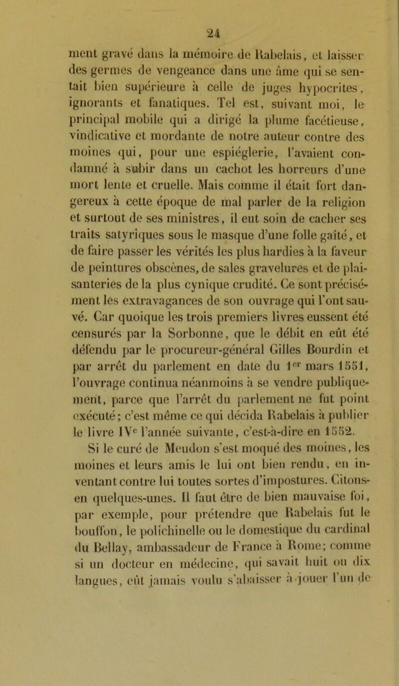 ment gravé dans la mémoire de Rabelais, et laisser des germes de vengeance dans une âme qui se sen- tait bien supérieure à celle de juges hypocrites, ignorants et fanatiques. Tel est, suivant moi, le principal mobile qui a dirigé la plume facétieuse, vindicative et mordante de notre auteur contre des moines qui, pour une espièglerie, l’avaient con- damné à subir dans un cachot les horreurs d’une mort lente et cruelle. Mais comme il était fort dan- gereux à cette époque de mal parler de la religion et surtout de ses ministres, il eut soin de cacher ses traits satyriques sous le masque d’une folle gaîté, et de faire passer les vérités les plus hardies à la faveur de peintures obscènes, de sales gravelures et de plai- santeries de la plus cynique crudité. Ce sont précisé- ment les extravagances de son ouvrage qui l’ont sau- vé. Car quoique les trois premiers livres eussent été censurés par la Sorbonne, que le débit en eût été défendu par le procureur-général Gilles Bourdin et par arrêt du parlement en date du lnr mars 1551, l’ouvrage continua néanmoins à se vendre publique- ment, parce que l’arrêt du parlement ne fut point exécuté; c’est même ce qui décida Rabelais à publier le livre IVe l’année suivante, c’est-à-dire en 1552. Si le curé de Meudon s’est moqué des moines, les moines et leurs amis le lui ont bien rendu, en in- ventant contre lui toutes sortes d’impostures. Gitons- en quelques-unes. Il faut être de bien mauvaise foi, par exemple, pour prétendre que Rabelais lut le bouffon, le polichinelle ou le domestique du cardinal du Bellay, ambassadeur de France a Rome; comme si un docteur en médecine, qui savait huit ou dix langues, eut jamais voulu s’abaisser a jouer I un de