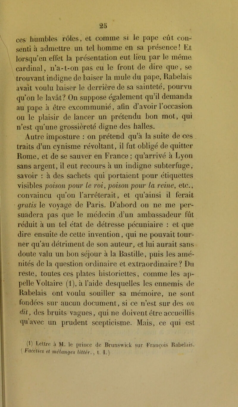 ces humbles rôles, et comme si le pape eût con- senti à admettre un tel homme en sa présence ! Et lorsqu’on effet la présentation eut lieu par le même cardinal, n’a-t-on pas eu le front de dire que, se trouvant indigne de baiser la mule du pape, Rabelais avait voulu baiser le derrière de sa sainteté, pourvu qu’on le lavât? On suppose également qu’il demanda au pape à être excommunié, afin d’avoir l’occasion ou le plaisir de lancer un prétendu bon mot, qui n’est qu’une grossièreté digne des halles. Autre imposture : on prétend qu’à la suite de ces traits d’un cynisme révoltant, il fut obligé de quitter Rome, et de se sauver en France ; qu’arrivé à Lyon sans argent, il eut recours à un indigne subterfuge, savoir : à des sachets qui portaient pour étiquettes visibles poison pour le roi, poison pour la reine, etc., convaincu qu’on l’arrêterait, et qu’ainsi il ferait gratis le voyage de Paris. D’abord on ne me per- suadera pas que le médecin d’un ambassadeur fût réduit à un tel état de détresse pécuniaire : et que dire ensuite de cette invention, qui ne pouvait tour- ner qu’au détriment de son auteur, et lui aurait sans doute valu un bon séjour à la Pastille, puis les amé- nités de la question ordinaire et extraordinaire? Du reste, toutes ces plates historiettes, comme les ap- pelle Voltaire (1), à l’aide desquelles les ennemis de Rabelais ont voulu souiller sa mémoire, ne sont fondées sur aucun document, si ce 11’est sur des on dit, des bruits vagues, qui ne doivent être accueillis qu’avec un prudent scepticisme. Mais, ce qui est (0 l'CUre, a Al. le prince de Brunswick sur François Rabelais. ( Facéties et mélanges littér., t. I.)