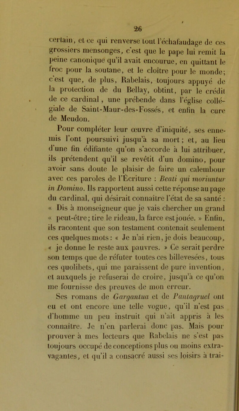 certain, cl ce qui renverse tout l’échafaudage de ces grossiers mensonges, c’est que le pape lui remit la peine canonique qu’il avait encourue, en quittant le froc pour la soutane, et le cloître pour le monde; c’est que, de plus, Rabelais, toujours appuyé de la protection de du Bellay, obtint, par le crédit de ce cardinal , une prébende dans l’église collé- giale de Saint-Maur-des-Fossés, et enfin la cure de Meudon. Pour compléter leur œuvre d’iniquité, ses enne- mis l’ont poursuivi jusqu’à sa mort; et, au lieu d’une fin édifiante qu’on s’accorde à lui attribuer, ils prétendent qu’il se revêtit d’un domino, pour- avoir sans doute le plaisir de faire un calembour avec ces paroles de l’Écriture : Beali qui moriuntur in Domino. Ils rapportent aussi cette réponse au page du cardinal, qui désirait connaître l’état de sa santé : « Dis à monseigneur que je vais chercher un grand « peut-être; tire le rideau, la farce est jouée. »» Enfin, ils racontent que son testament contenait seulement ces quelques mots : « Je n’ai rien, je dois beaucoup, « je donne le reste aux pauvres. » Ce serait perdre son temps que de réfuter toutes ces billevesées, tous ces quolibets, qui me paraissent de pure invention, et auxquels je refuserai de croire, jusqu’à ce qu’on me fournisse des preuves de mon erreur. Ses romans de Gargantua et de Pantagruel ont eu et ont encore une telle vogue, qu’il n’est pas d’homme un peu instruit qui n’ait appris à les connaître. Je n’en parlerai donc pas. Mais pour prouver à mes lecteurs que Rabelais ne s’est pas toujours occupé de conceptions plus ou moins extra- vagantes, et qu’il a consacré aussi ses loisirs à Irai-