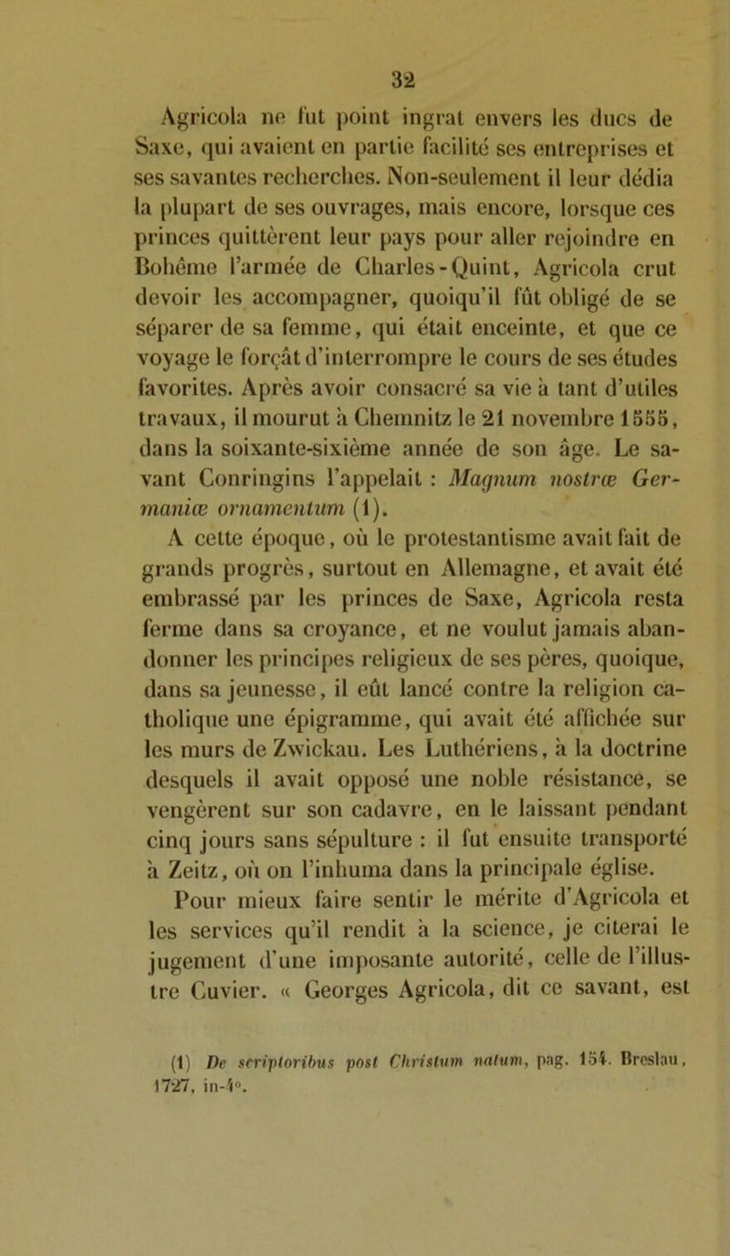 Agricola no fut point ingrat envers les ducs de Saxe, qui avaient en partie facilité ses entreprises et ses savantes recherches. Non-seulement il leur dédia la plupart de ses ouvrages, mais encore, lorsque ces princes quittèrent leur pays pour aller rejoindre en Bohème l’armée de Charles-Quint, Agricola crut devoir les accompagner, quoiqu’il fût obligé de se séparer de sa femme, qui était enceinte, et que ce voyage le forçât d’interrompre le cours de ses études favorites. Après avoir consacré sa vie à tant d’utiles travaux, il mourut à Chemnitz le 21 novembre 1555, dans la soixante-sixième année de son âge. Le sa- vant Conringins l’appelait : Magnum nostrœ Ger- maniæ ornamentum (1). A cette époque, où le protestantisme avait fait de grands progrès, surtout en Allemagne, et avait été embrassé par les princes de Saxe, Agricola resta ferme dans sa croyance, et ne voulut jamais aban- donner les principes religieux de ses pères, quoique, dans sa jeunesse, il eûl lancé contre la religion ca- tholique une épigramme, qui avait été affichée sur les murs de Zwickau. Les Luthériens, à la doctrine desquels il avait opposé une noble résistance, se vengèrent sur son cadavre, en le laissant pendant cinq jours sans sépulture : il fut ensuite transporté à Zeitz, où on l’inhuma dans la principale église. Pour mieux faire sentir le mérite d’Agricola et les services qu’il rendit à la science, je citerai le jugement d’une imposante autorité, celle de l’illus- tre Cuvier. « Georges Agricola, dit ce savant, est (t) De scriploribus pnst Christum nalum, pag. loi. Breslau, 1727. in-K