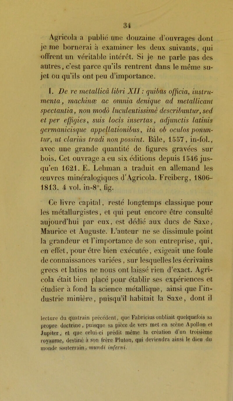 Agricola a publié une douzaine d’ouvrages dont je me bornerai à examiner les deux suivants, qui offrent un véritable intérêt. Si je ne parle pas des autres, c’est parce qu’ils rentrent dans le même su- jet ou qu’ils ont peu d’importance. I. De rc metallicâ libri XII : quibûs officia, instru- menta, machinœ ac omnia denique ad metallicarn spectantia, non modo luculenlissimè descri/nmtur,sed et per effigies, suis locis insertas, adjunclis latinis germanicisque appellationibus, ilà oh oculos ponun- tur, ut clariùs tradi non possint. Baie, 1557, in-fol., avec une grande quantité de figures gravées sur bois. Cet ouvrage a eu six éditions depuis 1546 jus- qu’en 1621. E. Lehman a traduit en allemand les œuvres minéralogiques d’Agricola. Freiberg, 1806- 1813. 4 vol. in-8°, fig. Ce livre capital, resté longtemps classique pour les métallurgistes, et qui peut encore être consulté aujourd’hui par eux, est dédié aux ducs de Saxe, Maurice et Auguste. L’auteur ne se dissimule point la grandeur et l’importance de son entreprise, qui, en effet, pour être bien exécutée, exigeait une foule de connaissances variées, sur lesquelles les écrivains grecs et latins ne nous ont laissé rien d’exact. Agri- cola était bien placé pour établir ses expériences et étudier h fond la science métallique, ainsi que l’in- dustrie minière, puisqu’il habitait la Saxe, dont il lecture du quatrain précédent, que Fabricius oubliait quelquefois sa propre doctrine, puisque sa pièce de vers met en scène Apollon et Jupiter, et que celui-ci prédit meme la création d’un troisième royaume, destiné à son frère Pluton, qui deviendra ainsi le dieu du monde souterrain, minuit inferni.