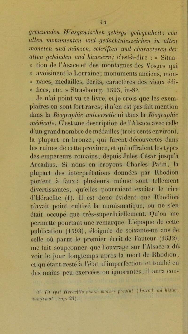 grenzenden fVasgawisclien gebirgs gelegenheil ; von allen monumenten und gedàclilnisszeichen in allen monelen und münzen, schriften uml char acier en dél- ai ten gebàuden und haussera; c’est-à-dire : « Situa- « lion de l’Asace et des montagnes des Vosges qui « avoisinent la Lorraine; monuments anciens, mon- <( naies, médailles, écrits, caractères des vieux édi- « lices, etc. » Strasbourg, 1593, in-8°. Je n’ai point vu ce livre, et je crois que les exem- plaires en sont fort rares; il n’en est pas fait mention dans la Biographie universelle ni dans la Biographie médicale. C’est une description de l’Alsace avec celle d’un grand nombre de médailles (trois cents environ), la plupart en bronze, qui furent decouvertes dans les ruines de cette province, et qui offraient les types des empereurs romains, depuis Jules César jusqu’à Arcadius. Si nous en croyons Charles Patin, la plupart des interprétations données par Rhodion portent à faux ; plusieurs même sont tellement divertissantes, qu’elles pourraient exciter le rire d’Iléraclile (1). Il est donc évident que Rhodion n’avait point cultive la numismatique, ou ne s’en était occupé que très-superficiellement. Qu'on me permette pourtant une remarque. L’époque de celte publication (1593), éloignée de soixanle-un ans de celle où parut le premier écrit de l’auteur (1532), me fait soupçonner que l’ouvrage sur l’Alsace a du- voir le jour longtemps après la mort de Rhodion, et qu’étant resté à l’état d’imperfection et tombé en des mains peu exercées ou ignorantes, il aura con- (lj Ut ipsi Hcraclilo risum morere possinl■ (Inlrocl. (id hislor numismat., cap. 2V).