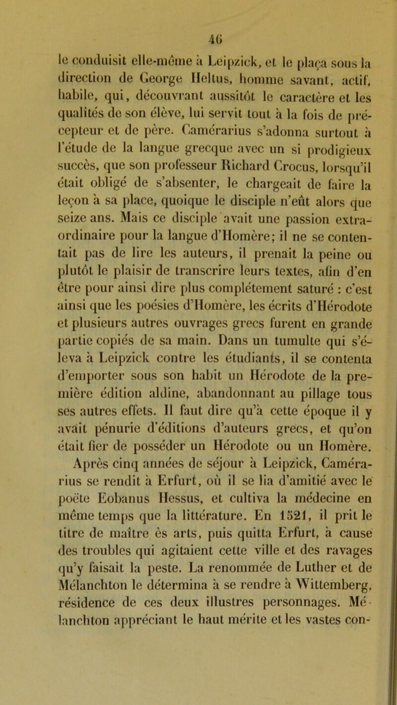 40 le conduisit elle-même à Leipzick, et le plaça sous la direction de George lleltus, homme savant, actif, habile, qui, découvrant aussitôt le caractère et les qualités de son élève, lui servit tout à la fois de pré- cepteur et de père. Camérarius s’adonna surtout à l'étude de la langue grecque avec un si prodigieux succès, que son professeur Richard Crocus, lorsqu’il était obligé de s’absenter, le chargeait de faire la leçon à sa place, quoique le disciple n’eût alors que seize ans. Mais ce disciple avait une passion extra- ordinaire pour la langue d’Homère; il ne se conten- tait pas de lire les auteurs, il prenait la peine ou plutôt le plaisir de transcrire leurs textes, afin d’en être pour ainsi dire plus complètement saturé : c’est ainsi que les poésies d’Homère, les écrits d’Hérodote et plusieurs autres ouvrages grecs furent en grande partie copiés de sa main. Dans un tumulte qui s’é- leva à Leipzick contre les étudiants, il se contenta d’emporter sous son habit un Hérodote de la pre- mière édition aldine, abandonnant au pillage tous ses autres effets. 11 faut dire qu’à cette époque il y avait pénurie d’éditions d’auteurs grecs, et qu’on était fier de posséder un Hérodote ou un Homère. Après cinq années de séjour à Leipzick, Caméra- rius se rendit à Erfurt, où il se lia d’amitié avec lé poète Eobanus Ilessus, et cultiva la médecine en meme temps que la littérature. En 1521, il prit le titre de maître ès arts, puis quitta Erfurt, à cause des troubles qui agitaient cette ville et des ravages qu’y faisait la peste. La renommée de Luther et de Mélanchton le détermina à se rendre à Wittemberg, résidence de ces deux illustres personnages. Mé lanchton appréciant le haut mérite elles vastes con-