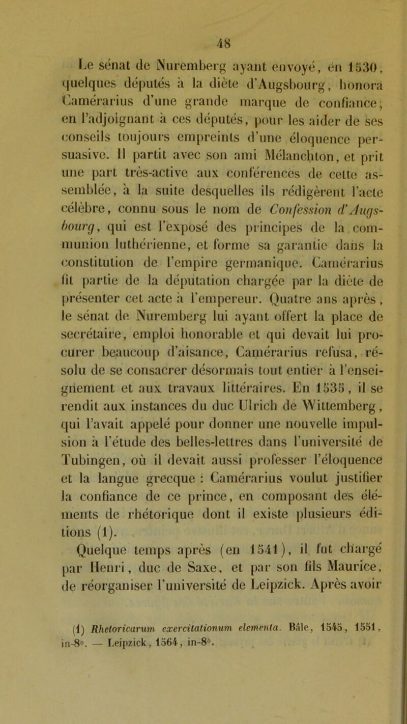 Le sénat de Nuremberg ayant envoyé, en 1530, quelques députés à la diète d’Àugsbourg, honora Camérarius d’une grande marque de confiance; en l’adjoignant à ces députés, pour les aider de ses conseils toujours empreints d’une éloquence per- suasive. Il partit avec son ami Mélanchlon, et prit une part très-active aux conférences de celte as- semblée, à la suite desquelles ils rédigèrent l'acte célèbre, connu sous le nom de Confession d’Augs- bourg, qui est l’exposé des principes de la com- munion luthérienne, et forme sa garantie dans la constitution de l’empire germanique. Camérarius fil partie de la députation chargée par la diète de présenter cet acte il l’empereur. Quatre ans après , le sénat de Nuremberg lui ayant offert la place de secrétaire, emploi honorable et qui devait lui pro- curer beaucoup d’aisance, Camérarius refusa, ré- solu de se consacrer désormais tout entier à rensei- gnement et aux travaux littéraires. En 1535, il se rendit aux instances du duc Ulrich de Wittemberg, qui l’avait appelé pour donner une nouvelle impul- sion à l’étude des belles-lettres dans l’université de Tubingen, où il devait aussi professer l’éloquence et la langue grecque : Camérarius voulut justifier la confiance de ce prince, en composant des élé- ments de rhétorique dont il existe plusieurs édi- tions (1). Quelque temps après (en 1541), il fut chai •gé par Henri, duc de Saxe, et par son fils Maurice, de réorganiser l’université de Leipzick. Après avoir (1) Rhetoricarum cxercilationum élément a. Bâle, 1545, 1551, in-8°. — Leipzick, 1564, in-8°.