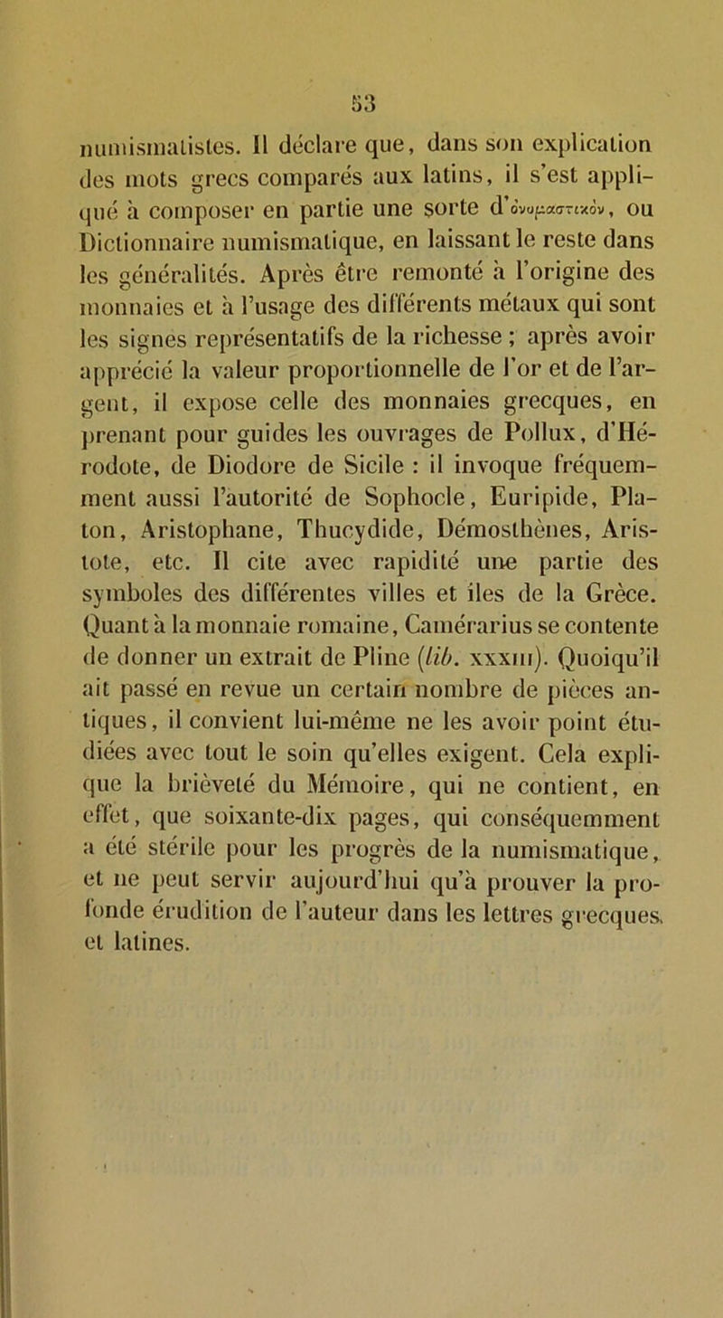 numismalistes. 11 déclare que, dans son explication des mots grecs comparés aux latins, il s’est appli- qué à composer en partie une sorte d’dvupaurtxôv, ou Dictionnaire numismatique, en laissant le reste dans les généralités. Après être remonté h l’origine des monnaies et à l’usage des différents métaux qui sont les signes représentatifs de la richesse ; après avoir apprécié la valeur proportionnelle de l’or et de l’ar- gent, il expose celle des monnaies grecques, en prenant pour guides les ouvrages de Pollux, d’Hé- rodote, de Diodore de Sicile : il invoque fréquem- ment aussi l’autorité de Sophocle, Euripide, Pla- ton, Aristophane, Thucydide, Démosthènes, Aris- tote, etc. Il cite avec rapidité une partie des symboles des différentes villes et iles de la Grèce. Quant à la monnaie romaine, Cainérarius se contente de donner un extrait de Pline (lib. xxxui). Quoiqu’il ait passé en revue un certain nombre de pièces an- tiques, il convient lui-même ne les avoir point étu- diées avec tout le soin qu’elles exigent. Cela expli- que la brièveté du Mémoire, qui ne contient, en effet, que soixante-dix pages, qui conséquemment a été stérile pour les progrès de la numismatique, et ne peut servir aujourd’hui qu’à prouver la pro- londe érudition de 1 auteur dans les lettres grecques, et latines.