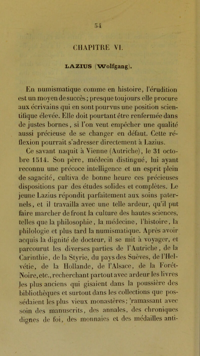 CHAPITRE VI. LAZIUS (Wolfgang). En numismatique comme en histoire, l’érudition est un moyen de succès ; presque toujours elle procure aux écrivains qui en sont pourvus une position scien- tilique élevée. Elle doit pourtant être renfermée dans de justes bornes, si l’on veut empêcher une qualité aussi précieuse de se changer en défaut. Cette ré- flexion pourrait s’adresser directement à Lazius. Ce savant naquit à Vienne (Autriche), le 31 octo- bre 1514. Son père, médecin distingué, lui ayant reconnu une précoce intelligence et un esprit plein de sagacité, cultiva de bonne heure ces précieuses dispositions par des études solides et complètes. Le jeune Lazius répondit parfaitement aux soins pater- nels, et il travailla avec une telle ardeur, qu’il put faire marcher de front la culture des hautes sciences, telles que la philosophie, la médecine, l’histoire, la philologie et plus tard la numismatique. Après avoir acquis la dignité de docteur, il se mit à voyager, et parcourut les diverses parties de l’Autriche, de la Carinthie, tle la Styrie, du pays des Suèves, de l’Hel- vétie, de la Hollande, de l’Alsace, de la Forêt- Noire,etc.,recherchant partout avec ardeur les livres les plus anciens qui gisaient dans la poussière des bibliothèques et surtout dans les collections que pos- sédaient les plus vieux monastères; 'ramassant avec soin des manuscrits, des annales, des chroniques dignes de foi, des monnaies et des médailles anti-