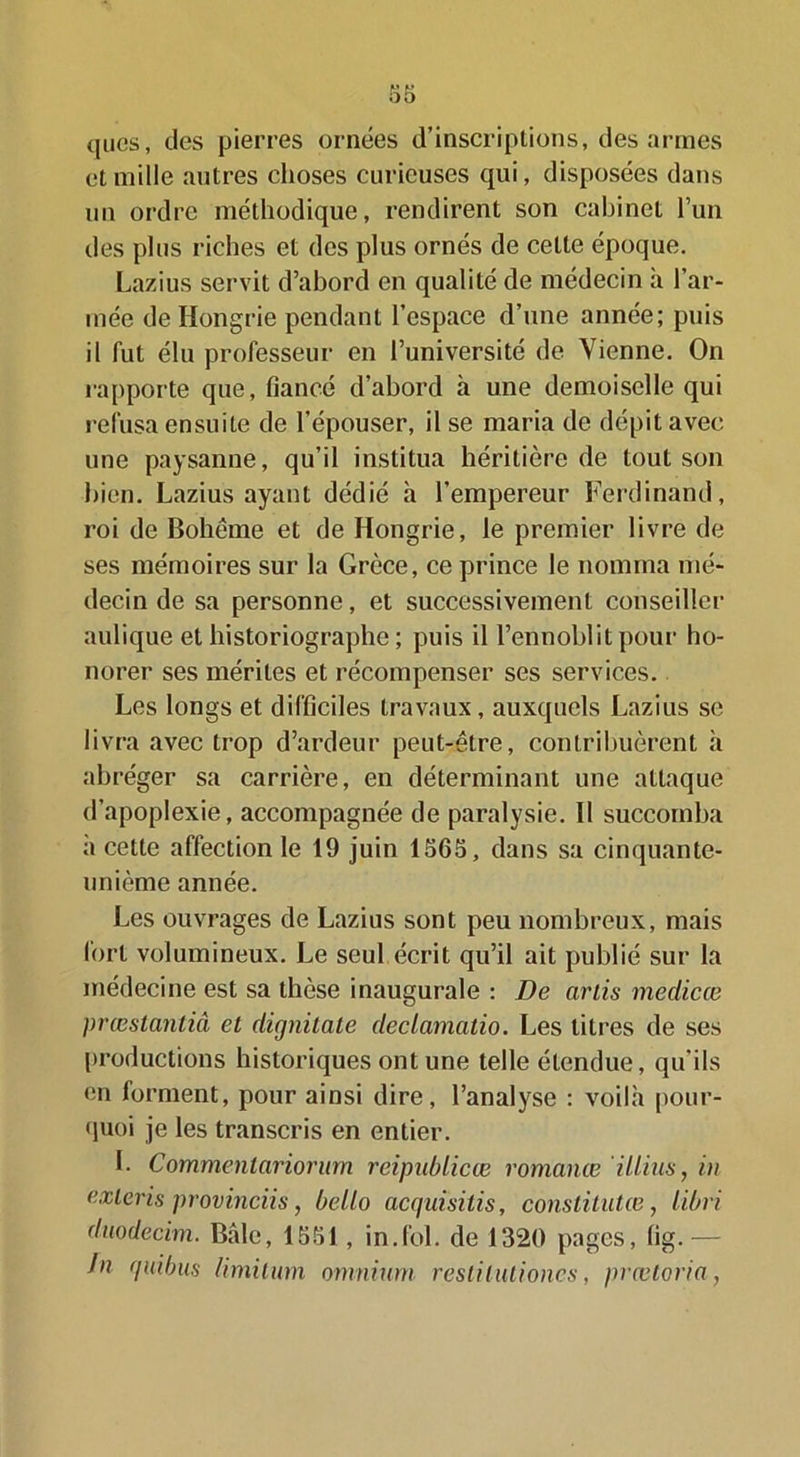 (jLies, des pierres ornées d’inscriptions, des armes et mille autres choses curieuses qui, disposées dans un ordre méthodique, rendirent son cabinet l’un des plus riches et des plus ornés de cette époque. Lazius servit d’abord en qualité de médecin a l’ar- mée de Hongrie pendant l’espace d’une année; puis il fut élu professeur en l’université de Vienne. On rapporte que, fiancé d’abord à une demoiselle qui refusa ensuite de l’épouser, il se maria de dépit avec une paysanne, qu’il institua héritière de tout son bien. Lazius ayant dédié h l’empereur Ferdinand, roi de Bohème et de Hongrie, le premier livre de ses mémoires sur la Grèce, ce prince le nomma mé- decin de sa personne, et successivement conseiller aulique et historiographe ; puis il l’ennoblit pour ho- norer ses mérites et récompenser ses services. Les longs et difficiles travaux, auxquels Lazius se livra avec trop d’ardeur peut-être, contribuèrent à abréger sa carrière, en déterminant une attaque d’apoplexie, accompagnée de paralysie. Il succomba a cette affection le 19 juin 1565, dans sa cinquante- unième année. Les ouvrages de Lazius sont peu nombreux, mais fort volumineux. Le seul écrit qu’il ait publié sur la médecine est sa thèse inaugurale : De artis medicœ prœstantiâ et dirjnitate declamatio. Les titres de ses productions historiques ont une telle étendue, qu’ils en forment, pour ainsi dire, l’analyse : voilà pour- quoi je les transcris en entier. L Commenlarioriim reipublicœ romance illius, in exicris provinciis, beilo acquisitis, constitutce, libri duodecim. Bâle, 1551, in.fol. de 1320 pages, fig.— Jn quibus limilum omnium restilutioncs, prœtoria,