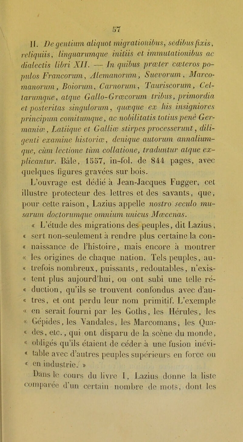 II. De genliiim aliquot migrationibus, sedibus fixis, reliquns, lingiicirumque iniliis et immulationibus ac dialeclis libri XII. — In qiiïbus prœter cœteros po- pulos Francorum, Alemanorwn, Suevorum, Marco- manornm, Boiorum, Carnorum, Tanriscorum, Cel- tarumque, atque Gallo-Grœcorum tribus, primordia et postévitas singulorum, quœqne ex Iris insigniores principum comi tunique, ac nobilitatis tolius penè Ger- maniæ, Laliiqiie et Galliœ slirpes processerunt, dili- genli examine historiée, denique autorum annalium- que, cùm lectione tùm collatione, traduntur atque ex- plicantur. Baie, 1557, in-fol. de 844 pages, avec quelques figures gravées sur bois. L’ouvrage est dédié à Jean-Jacques Fugger, cet illustre protecteur des lettres et des savants, que, pour cette raison, Lazius appelle nostro seculo mu- sarum doclorumque omnium unions Mcecenas. « L’étude des migrations des peuples, dit Lazius, « sert non-seulement à rendre plus certaine la con- « naissance de l’histoire, mais encore h montrer « les origines de chaque nation. Tels peuples, au- « trefbis nombreux, puissants, redoutables, n’exis- « tent plus aujourd’hui, ou ont subi une telle ré- « duclion, qu’ils se trouvent confondus avec d’au- « très, et ont perdu leur nom primitif. L’exemple « en serait fourni par les Goths, les Hérules, les « Gépides,les Vandales, les Marcomans, les Qua- « des, etc., qui ont disparu de la scène du monde, « obligés qu’ils étaient de céder à une fusion inévi- « table avec d’autres peuples supérieurs en force ou « en industrie. » Bans le cours du livre 1, Lazius donne la liste comparée d’un certain nombre de mois, dont les