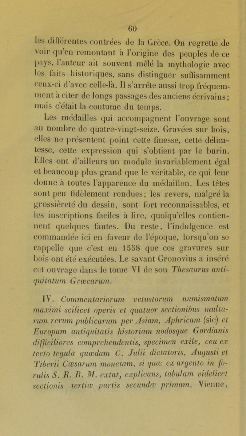 les differentes contrées de la Grèce. On regrette de voir qu’en remontant a l’origine des peuples de ce pays, 1 auteur ait souvent mêlé la mythologie avec les faits historiques, sans distinguer suffisamment ceux-ci d’avec celle-là. 11 s’arrête aussi trop fréquem- ment à citer de longs passages des anciens écrivains; mais c’était la coutume du temps. Les médailles qui accompagnent l’ouvrage sont au nombre de quatre-vingt-seize. Gravées sur bois, elles ne présentent point cette finesse, cette délica- tesse, celte expression qui s’obtient par le burin, hiles ont d’ailleurs un module invariablement égal et beaucoup plus grand que le véritable, ce qui leur donne h toutes l’apparence du médaillon. Les tètes sont peu fidèlement rendues; les revers, malgré la grossièreté du dessin, sont fort reconnaissables, et les inscriptions faciles à lire, quoiqu’elles contien- nent quelques fautes. Du reste, l’indulgence est commandée ici en faveur de l’époque, lorsqu’on se rappelle que c’est en 1558 que ces gravures sur bois ont été exécutées. Le savant Gronovius a inséré cet ouvrage dans le tome VI de son Thésaurus anli- <pii latum G rœcarum. IV. Commcnlariorum velustorum numismatum maximi scilicet operis cl quatuor sectionibus inulia- rum rerum publicarum per Asiarn, Aphricarn (sic) cl Europam antiquitalis historiam nodosque Gordianis difficiliores comprehendentis, spccirnen exile, ceu ex tecto tegula quœdam C. Juin diclatoris, Augusti et Tiberii Cœsarurn monetam, si quee ex argento in fo- ndis S. H. B. M. exlaty explicans, labulam videlicet scctionis tertiœ partis secundœ primain. Vienne,