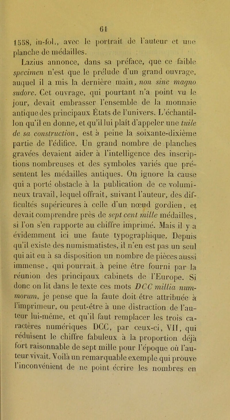 (il 1558, in-fol., avec le portrait de l’auteur et une planche de médailles. Lazius annonce, dans sa préface, que ce faible specimen n’est que le prélude d’un grand ouvrage, auquel il a mis la dernière main, non sine magno sudore. Cet ouvrage, qui pourtant n’a point vu le jour, devait embrasser l’ensemble de la monnaie antique des principaux États de l’univers. L’échantil- lon qu’il en donne, et qu’il lui plaît d’appeler une tuile de sa construction, est à peine la soixante-dixième partie de l’édifice. Un grand nombre de planches gravées devaient aider h l’intelligence des inscrip- tions nombreuses et des symboles variés que pré- sentent les médailles antiques. On ignore la cause qui a porté obstacle à la publication de ce volumi- neux travail, lequel offrait, suivant l’auteur, des dif- ficultés supérieures à celle d’un nœud gordien, et devait comprendre près de sept cent mille médailles, si l’on s’en rapporte au chiffre imprimé. Mais il y a évidemment ici une faute typographique. Depuis qu’il existe des numismatistes, il n’en est pas un seid qui ait eu à sa disposition un nombre de pièces aussi immense, qui pourrait à peine être fourni par la réunion des principaux cabinets de l’Europe. Si donc on lit dans le texte ces mots DCC millia num- morum, je pense que la faute doit être attribuée à l’imprimeur, ou peut-être à une distraction de l’au- teur lui-même, et qu'il laut remplacer les trois ca- ractères numériques DCC, par ceux-ci, Vil, qui réduisent le chiffre fabuleux à la proportion déjà fort raisonnable de sept mille pour l’époque où l’au- teur vivait. Voilà un remarquable exemple qui prouve