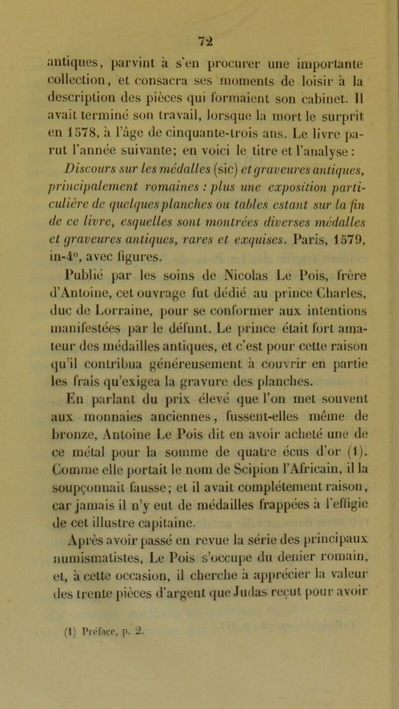 Tl antiques, parvint à s’en procurer une importante collection, et consacra ses moments de loisir à la description des pièces qui formaient son cabinet. Il avait terminé son travail, lorsque la mort le surprit en 1578, à l’âge de cinquante-trois ans. Le livre pa- rut l’année suivante; en voici le titre et l’analyse : Discours sur lesmédaUes (sic) etgraveures antiques, principalement romaines : plus une exposition parti- culière de quelques planches ou tables estant sur la fin de ce livre, esquelles sont montrées diverses médalles et qraveures antiques, rares et exquises. Paris, 1579, in-4°, avec ligures. Publié par les soins de Nicolas Le Pois, frère d’Antoine, cet ouvrage fut dédié au prince Charles, duc de Lorraine, pour se conformer aux intentions manifestées par le défunt. Le prince était fort ama- teur des médailles antiques, et c’est pour cette raison qu’il contribua généreusement h couvrir en partie les frais qu’exigea la gravure des planches. En parlant du prix élevé que l’on met souvent aux monnaies anciennes, fussent-elles même de bronze, Antoine Le Pois dit en avoir acheté une de ce métal pour la somme de quatre écus d’or (1). Comme elle portait le nom de Scipion l’Africain, il la soupçonnait fausse; et il avait complètement raison, car jamais il n’y eut de médailles frappées à l’effigie de cet illustre capitaine. Après avoir passé en revue la série des principaux numismalistes. Le Pois s’occupe du denier romain, et, à cette occasion, il cherche à apprécier la valeur des trente pièces d’argent que Judas reçut pour avoir