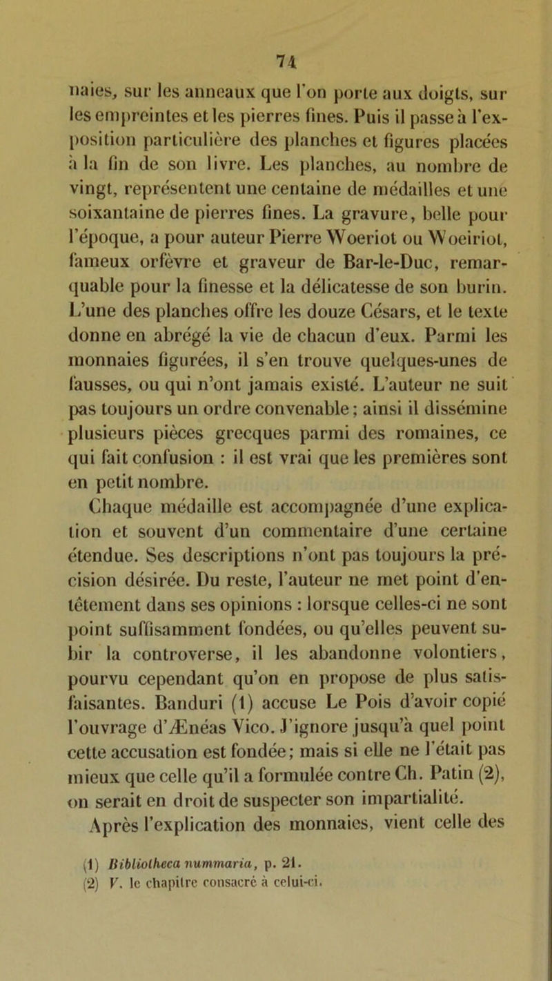 naies, sur les anneaux que l'on porte aux doigts, sur les empreintes et les pierres fines. Puis il passe à l’ex- position particulière des planches et figures placées ii la fin de son livre. Les planches, au nombre de vingt, représentent une centaine de médailles et une soixantaine de pierres fines. La gravure, belle pour l'époque, a pour auteur Pierre Woeriot ou Woeiriol, fameux orfèvre et graveur de Bar-le-Duc, remar- quable pour la finesse et la délicatesse de son burin. L’une des planches offre les douze Césars, et le texte donne en abrégé la vie de chacun d’eux. Parmi les monnaies figurées, il s’en trouve quelques-unes de fausses, ou qui n’ont jamais existé. L’auteur ne suit pas toujours un ordre convenable ; ainsi il dissémine plusieurs pièces grecques parmi des romaines, ce qui fait confusion : il est vrai que les premières sont en petit nombre. Chaque médaille est accompagnée d’une explica- tion et souvent d’un commentaire d’une certaine étendue. Ses descriptions n’ont pas toujours la pré- cision désirée. Du reste, l’auteur ne met point d’en- têtement dans ses opinions : lorsque celles-ci ne sont point suffisamment fondées, ou qu’elles peuvent su- bir la controverse, il les abandonne volontiers, pourvu cependant qu’on en propose de plus satis- faisantes. Banduri (t) accuse Le Pois d'avoir copié l’ouvrage d’Ænéas Yico. J’ignore jusqu’à quel point cette accusation est fondée; mais si elle ne l’était pas mieux que celle qu’il a formulée contre Ch. Patin (2), on serait en droit de suspecter son impartialité. Après l’explication des monnaies, vient celle des 1) Mbliolheca nummaria, p. 21. (2) V. le chapitre consacré à celui-ci.