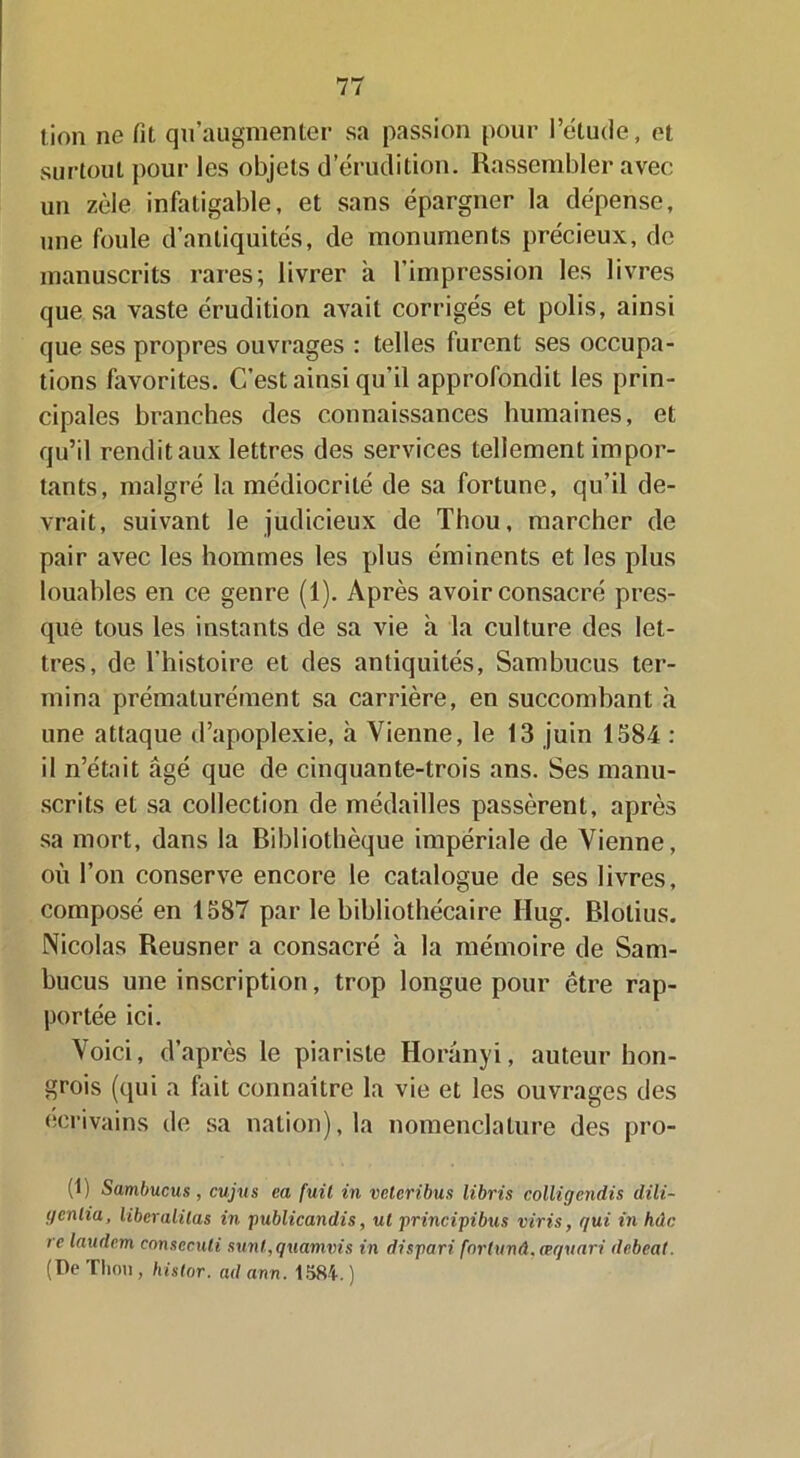 lion ne fit qu’augmenter sa passion pour l’étude, et surtout pour les objets d érudition. Rassembler avec un zèle infatigable, et sans épargner la dépense, une foule d’antiquités, de monuments précieux, de manuscrits rares; livrer à l’impression les livres que sa vaste érudition avait corrigés et polis, ainsi que ses propres ouvrages : telles furent ses occupa- tions favorites. C’est ainsi qu’il approfondit les prin- cipales branches des connaissances humaines, et qu’il rendit aux lettres des services tellement impor- tants, malgré la médiocrité de sa fortune, qu’il de- vrait, suivant le judicieux de Thou, marcher de pair avec les hommes les plus éminents et les plus louables en ce genre (1). Après avoir consacré pres- que tous les instants de sa vie à la culture des let- tres, de l’histoire et des antiquités, Sambucus ter- mina prématurément sa carrière, en succombant à une attaque d’apoplexie, à Vienne, le 13 juin 1584 : il n’était âgé que de cinquante-trois ans. Ses manu- scrits et sa collection de médailles passèrent, après sa mort, dans la Bibliothèque impériale de Vienne, où l’on conserve encore le catalogue de ses livres, composé en 1587 par le bibliothécaire Hug. Blotius. Nicolas Reusner a consacré à la mémoire de Sam- bucus une inscription, trop longue pour être rap- portée ici. Voici, d’après le piariste Horânyi, auteur hon- grois (qui a fait connaître la vie et les ouvrages des écrivains de sa nation), la nomenclature des pro- (1) Sambucus, cujus ea fuit in vctcribus libris coliigcndis dili- gcnlia, liber alitas in publicandis, ut principibus viris, qui in hdc re laudem conseculi sunl,quamvis in dispari fnrlunâ.æquari debeat. (De Thon, histor. ad ann. 1584. )