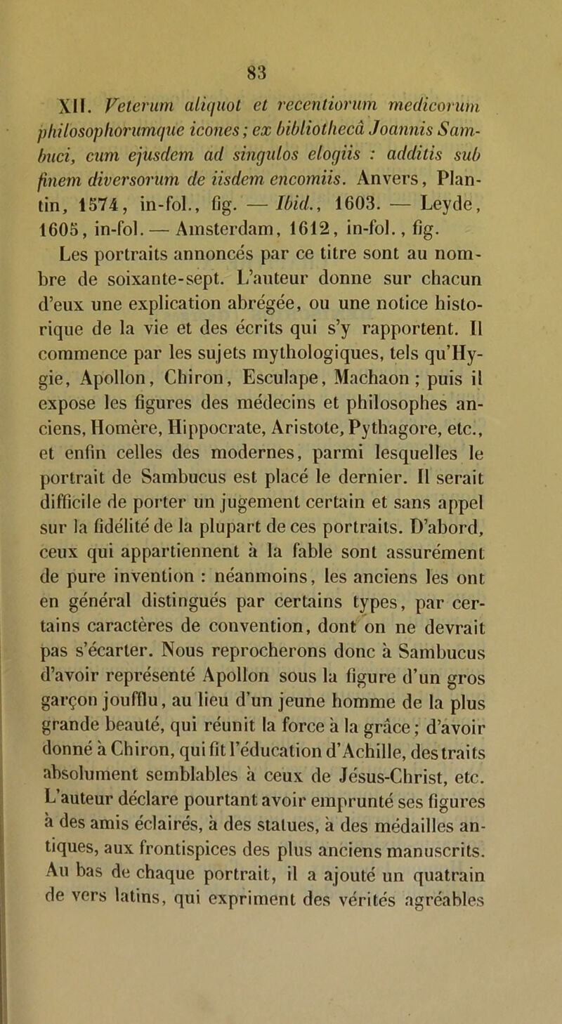 XII. Veterum aliquot et recentiorum medicorum philosophorumque icônes; ex bibliothecâ JoannisSam- buci, cum ejusdem ad singulos elogiis : additis sub finem diversorum de iisdêm encomiis. Anvers, Plan- tin, 1574, in-fol., fig. —Ibid., 1603. — Leyde, 1605, in-fol. — Amsterdam, 1612, in-fol., fîg. Les portraits annoncés par ce titre sont au nom- bre de soixante-sept. L’auteur donne sur chacun d’eux une explication abrégée, ou une notice histo- rique de la vie et des écrits qui s’y rapportent. Il commence par les sujets mythologiques, tels qu’Hy- gie, Apollon, Chiron, Esculape, Machaon; puis il expose les figures des médecins et philosophes an- ciens, Homère, Hippocrate, Aristote, Pythagore, etc., et enfin celles des modernes, parmi lesquelles le portrait de Sambucus est placé le dernier. Il serait difficile de porter un jugement certain et sans appel sur la fidélité de la plupart de ces portraits. D’abord, ceux qui appartiennent à la fable sont assurément de pure invention : néanmoins, les anciens les ont en général distingués par certains types, par cer- tains caractères de convention, dont on ne devrait pas s’écarter. Nous reprocherons donc à Sambucus d’avoir représenté Apollon sous la figure d’un gros garçon joufflu, au lieu d’un jeune homme de la plus grande beauté, qui réunit la force à la grâce ; d’avoir donné à Chiron, qui fit l’éducation d’Achille, des traits absolument semblables à ceux de Jésus-Christ, etc. L’auteur déclare pourtant avoir emprunté ses figures à des amis éclairés, à des statues, à des médailles an- tiques, aux frontispices des plus anciens manuscrits. Au bas de chaque portrait, il a ajouté un quatrain de vers latins, qui expriment des vérités agréables