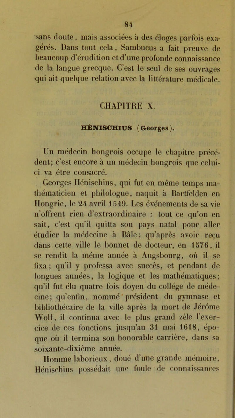 sans doute, mais associées h des éloges parfois exa- gérés. Dans tout cela, Sambucus a fait preuve de beaucoup d’érudition et d’une profonde connaissance de la langue grecque. C’est le seul de ses ouvrages qui ait quelque relation avec la littérature médicale. CHAPITRE X. HÉNISCHIUS (Georges). Un médecin hongrois occupe le chapitre précé- dent; c’est encore à un médecin hongrois que celui- ci va être consacré. Georges Hénischius, qui fut en même temps ma- thématicien et philologue, naquit h Bartfelden en Hongrie, le 24 avril 1549. Les événements de sa vie n’offrent rien d’extraordinaire : tout ce qu’on en sait, c’est qu’il quitta son pays natal pour aller étudier la médecine à Bàle ; qu’après avoir reçu dans cette ville le bonnet de docteur, en 1576, il se rendit la même année à Augsbourg, où il se fixa; qu’il y professa avec succès, et pendant de longues années, la logique et les mathématiques; qu’il fut élu quatre fois doyen du collège de méde- cine; qu’enlin, nommé ' président du gymnase et bibliothécaire de la ville après la mort de Jérôme Wolf, il continua avec le plus grand zèle l’exer- cice de ces fonctions jusqu’au 31 mai 1618, épo- que où il termina son honorable carrière, dans sa soixante-dixième année. Homme laborieux, doué d’une grande mémoire, Hénischius possédait une foule de connaissances