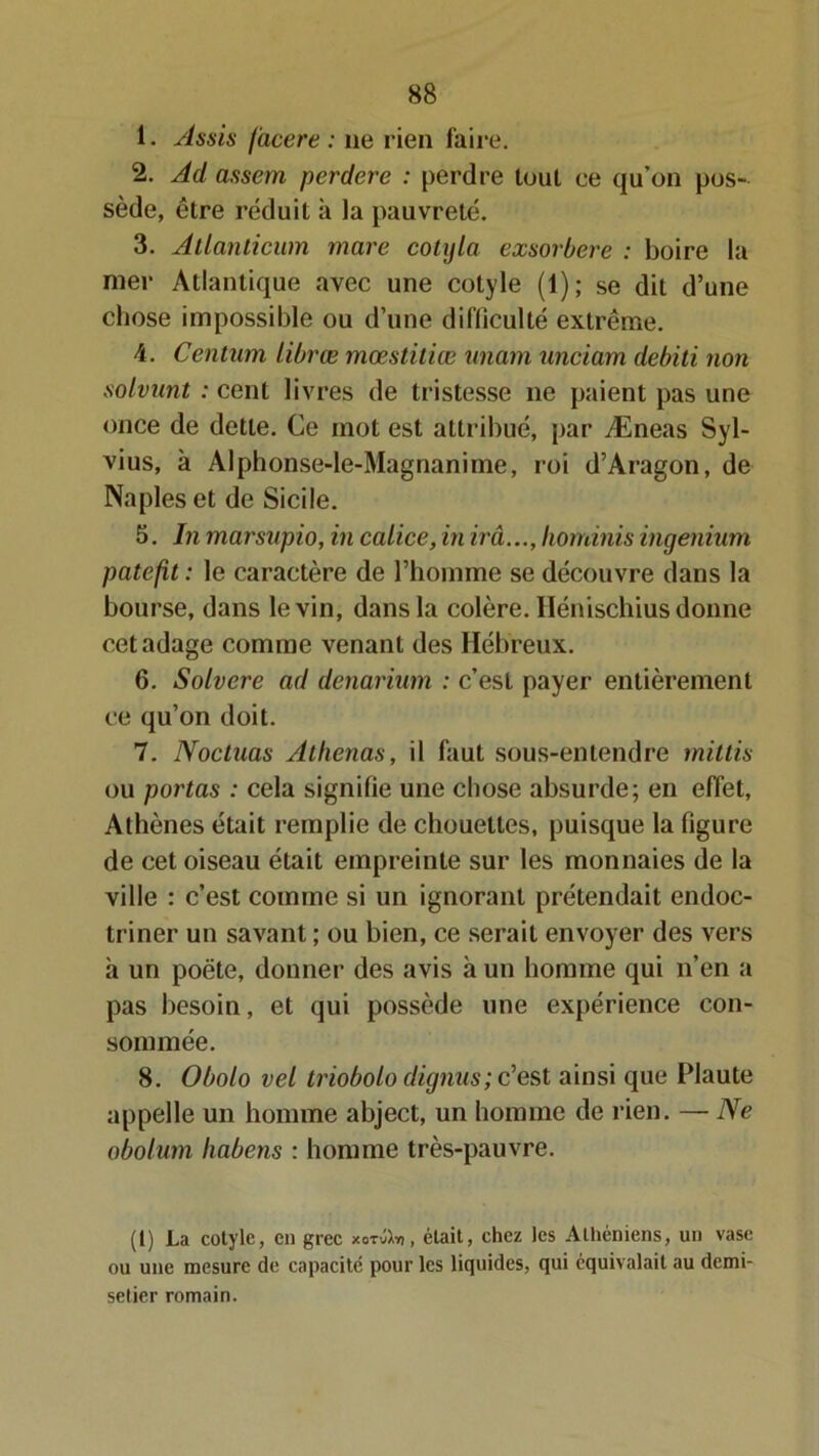 1. Assis facere : 11e rien faire. 2. Ad assem perdere : perdre tout ce qu’on pos- sède, être réduit à la pauvreté. 3. Atlanticum mare cotyla exsorbere : boire la mer Atlantique avec une cotyle (1); se dit d’une chose impossible ou d’une difficulté extrême. 4. Centura librœ mœstitiæ unam unciam debili non solvunt : cent livres de tristesse ne paient pas une once de dette. Ce mot est attribué, par Æneas Syl- vius, à Alphonse-le-Magnanime, roi d’Aragon, de Naples et de Sicile. 5. In marsupio, in calice, in irâ..., horrânis ingenium patefit : le caractère de l’homme se découvre dans la bourse, dans le vin, dans la colère. Ilénischius donne cet adage comme venant des Hébreux. 6. Solvcre ad denarium : c’est payer entièrement ce qu’on doit. 7. Noctuas Athenas, il faut sous-entendre mit lis ou portas : cela signifie une chose absurde; en effet, Athènes était remplie de chouettes, puisque la figure de cet oiseau était empreinte sur les monnaies de la ville : c’est comme si un ignorant prétendait endoc- triner un savant ; ou bien, ce serait envoyer des vers h un poète, donner des avis à un homme qui n’en a pas besoin, et qui possède une expérience con- sommée. 8. Obolo vel triobolo dignus; c’est ainsi que Plaute appelle un homme abject, un homme de rien. — Ne obolum liabens : homme très-pauvre. (1) La cotyle, en grec xotüXï, , était, chez les Athéniens, un vase ou une mesure de capacité pour les liquides, qui équivalait au demi- setier romain.