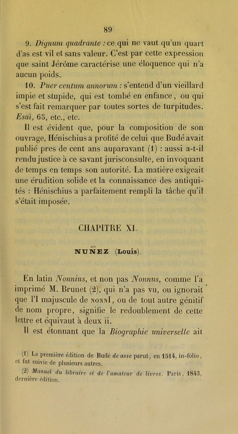 9. Dignum quadrante :ce qui ne vaut qu’un quart d’as est vil et sans valeur. C’est par cette expression que saint Jérôme caractérise une éloquence qui n’a aucun poids. 10. Puer Centura annorum : s’entend d’un vieillard impie et stupide, qui est tombé en enfance, ou qui s’est fait remarquer par toutes sortes de turpitudes. Esaii, 65, etc., etc. Il est évident que, pour la composition de son ouvrage, Hénischiusa profité de celui que Budé avait publié près de cent ans auparavant (1) : aussi a-t-il rendu justice à ce savant jurisconsulte, en invoquant de temps en temps son autorité. La matière exigeait une érudition solide et la connaissance des antiqui- tés : Hénischius a parfaitement rempli la tâche qu’il s’était imposée. CHAPITRE XL NU NE2 (Louis). En latin Nonnius, et non pas Nonnus, comme l’a imprimé M. Brunet (2), qui n’a pas vu, ou ignorait que l’I majuscule de nonnI, ou de tout autre génitif de nom propre, signifie le redoublement de celte lettre et équivaut à deux ii. Il est étonnant que la Biographie universelle ail (1) La première e'dition de Budé dcasse parut, en 1514, in-folio, et fut suivie de plusieurs autres. (2) Manuel du libraire cl de l'amateur de livres. Paris, 1843, dernière édition.