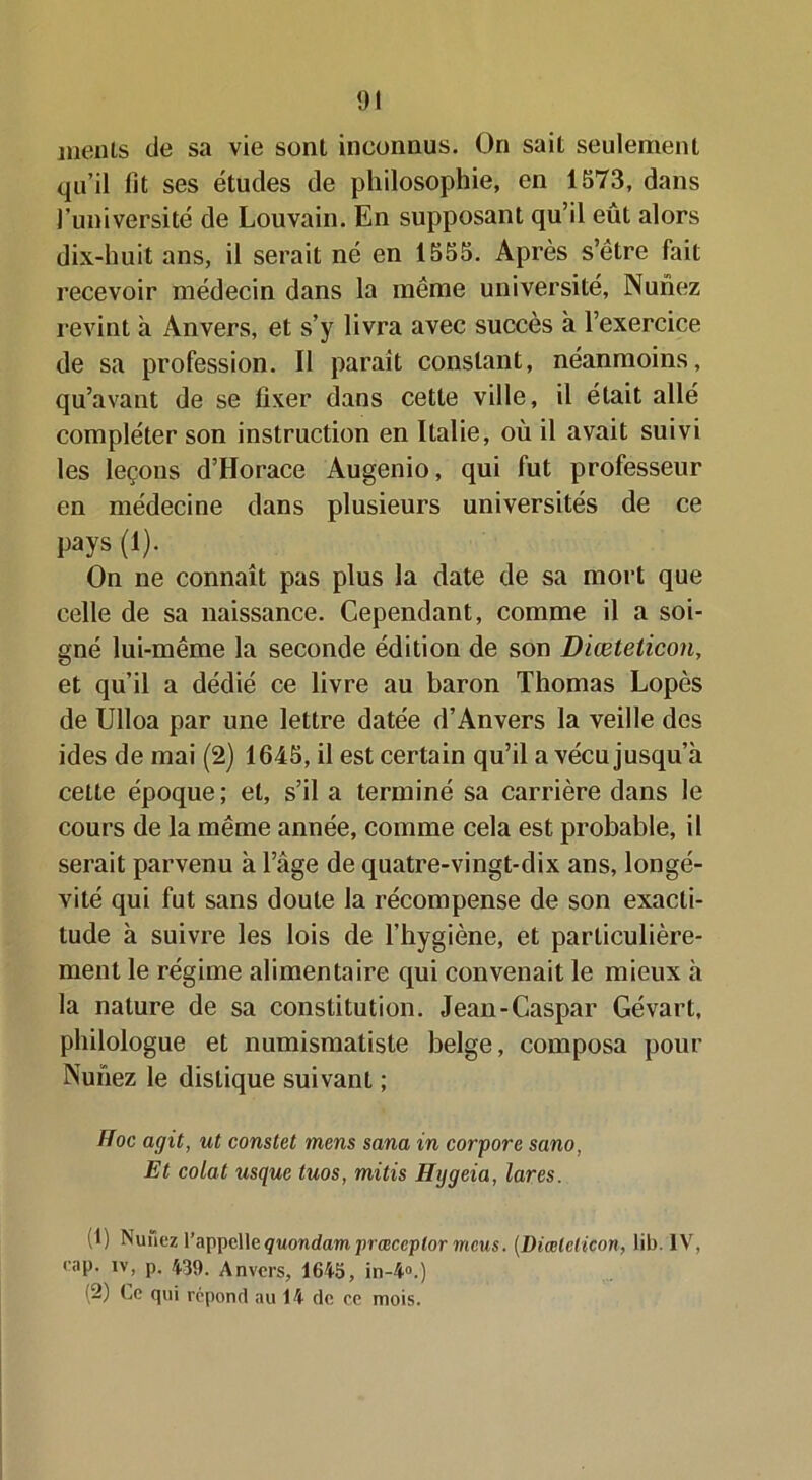 ments de sa vie sont inconnus. On sait seulement qu’il fit ses études de philosophie, en 1573, dans l’université de Louvain. En supposant qu’il eût alors dix-huit ans, il serait né en 1555. Après s’être fait recevoir médecin dans la même université, Nunez revint à Anvers, et s’y livra avec succès à l’exercice de sa profession. Il parait constant, néanmoins, qu’avant de se fixer dans cette ville, il était allé compléter son instruction en Italie, où il avait suivi les leçons d’Horace Augenio, qui fut professeur en médecine dans plusieurs universités de ce pays (1). On ne connaît pas plus la date de sa mort que celle de sa naissance. Cependant, comme il a soi- gné lui-même la seconde édition de son Diœteticon, et qu’il a dédié ce livre au baron Thomas Lopès de Ulloa par une lettre datée d’Anvers la veille des ides de mai (2) 1645, il est certain qu’il a vécu jusqu’à cette époque; et, s’il a terminé sa carrière dans le cours de la même année, comme cela est probable, il serait parvenu à l’âge de quatre-vingt-dix ans, longé- vité qui fut sans doute la récompense de son exacti- tude à suivre les lois de l’hygiène, et particulière- ment le régime alimentaire qui convenait le mieux à la nature de sa constitution. Jean-Caspar Gévart, philologue et numismatiste belge, composa pour Nunez le distique suivant ; Hoc agit, ut constet mens sana in corpore sano, Et colat usque tuos, mitis Hggeia, lares. (1) Nunez l’appellequondamprœceplor meus. (Diœteticon, lib. IV, cap. iv, p. 439. Anvers, 1645, in-4°.) (2) Le qui répond au 14 de ce mois.