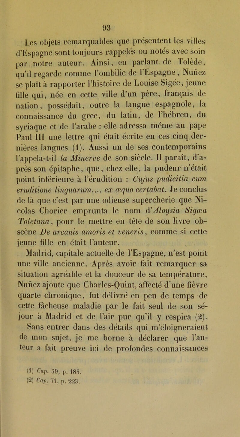 Les objets remarquables que présentent les villes d’Espagne sont toujours rappelés ou notés avec soin par notre auteur. Ainsi, en parlant de Tolède, qu’il regarde comme l’ombilic de l’Espagne, Nunez se plaît à rapporter l’histoire de Louise Sigée, jeune fille qui, née en cette ville d’un père, français de nation, possédait, outre la langue espagnole, la connaissance du grec, du latin, de l’hébreu, du syriaque et de l’arabe : elle adressa même au pape Paul 111 une lettre qui était écrite en ces cinq der- nières langues (1). Aussi un de ses contemporains rappela-t-il la Minerve de son siècle. Il paraît, d’a- près son épitaphe, que, chez elle, la pudeur n’était point inférieure à l’érudition : Cnjas pudicitia cum eruditione linguarum.... ex œqno certabat. Je conclus de la que c’est par une odieuse supercherie que Ni- colas Chorier emprunta le nom d’Aloysia Sigœa Toletana, pour le mettre en tête de son livre ob- scène De arcanis amoris et veneris, comme si cette jeune fille en était l’auteur. Madrid, capitale actuelle de l’Espagne, n’est point une ville ancienne. Après avoir fait remarquer sa situation agréable et la douceur de sa température, Nunez ajoute que Charles-Quint, affecté d’une fièvre quarte chronique, fut délivré en peu de temps de cette fâcheuse maladie par le fait seul de son sé- jour à Madrid et de l’air pur qu’il y respira (2). Sans entrer dans des détails qui m’éloigneraient de mon sujet, je me borne h déclarer que l’au- teur a fait preuve ici de profondes connaissances (t) Cap. 59, p. 185. (2) Cap. 71, p. 223.