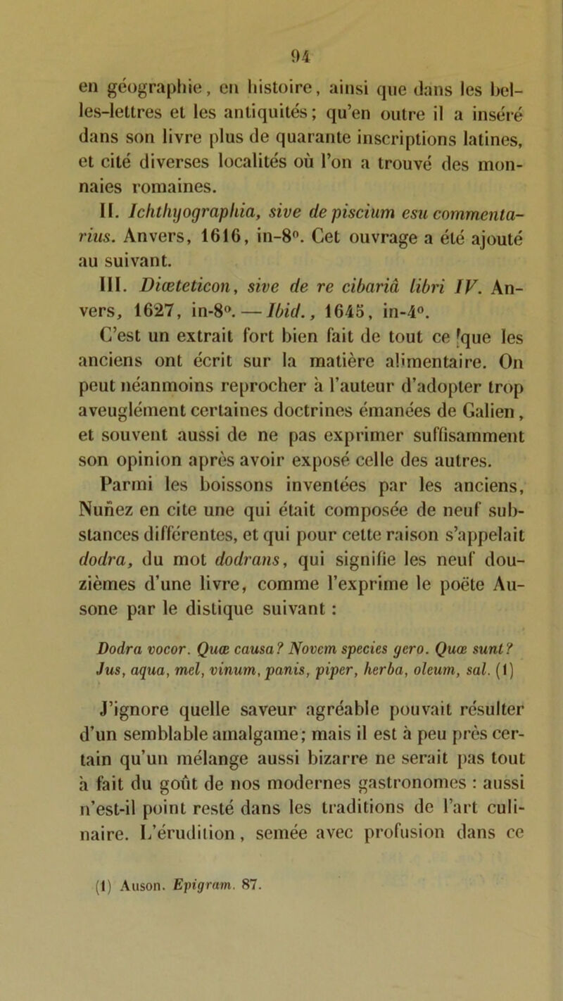 en géographie, eu histoire, ainsi que dans les bel- les-lettres et les antiquités; qu’en outre il a inséré dans son livre plus de quarante inscriptions latines, et cité diverses localités où l’on a trouvé des mon- naies romaines. II. Iclithyograpliia, sive depiscium esucommenta- rins. Anvers, 1616, in-8°. Cet ouvrage a été ajouté au suivant. III. Diœteticon, sive de re cibariâ libri IV. An- vers, 1627, in-8°. — Ibid., 1645, in-4°. C’est un extrait fort bien fait de tout ce 'que les anciens ont écrit sur la matière alimentaire. On peut néanmoins reprocher à l’auteur d’adopter trop aveuglément certaines doctrines émanées de Galien, et souvent aussi de ne pas exprimer suffisamment son opinion après avoir exposé celle des autres. Parmi les boissons inventées par les anciens, Nuriez en cite une qui était composée de neuf sub- stances différentes, et qui pour celte raison s’appelait dodra, du mot dodrans, qui signifie les neuf dou- zièmes d’une livre, comme l’exprime le poète Au- sone par le distique suivant : Dodra vocor. Quœ causa? Novcm species gero. Quœ sunt? Jus, aqua, mel, vinum, panis, piper, lierba, oleum, sal. (1) J’ignore quelle saveur agréable pouvait résulter d’un semblable amalgame; mais il est à peu près cer- tain qu’un mélange aussi bizarre ne serait pas tout h fait du goût de nos modernes gastronomes : aussi n’est-il point resté dans les traditions de l’art culi- naire. L’érudition, semée avec profusion dans ce (1) Auson. Eingram. 87.