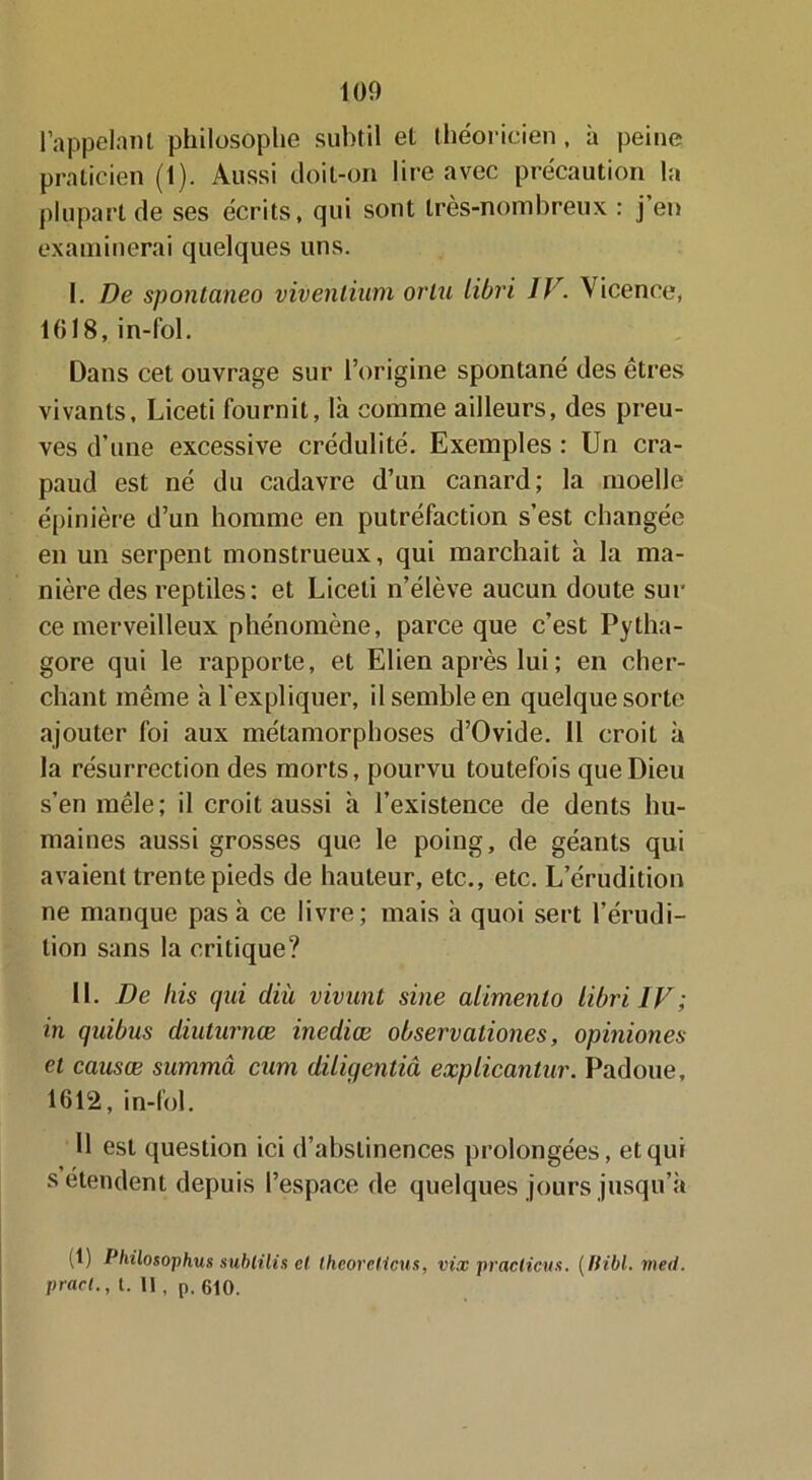 100 l’appelant philosophe subtil et théoricien , à peine praticien (1). Aussi doit-on lire avec précaution la plupart de ses écrits, qui sont très-nornbreux : j’en examinerai quelques uns. I. De spontaneo vivenlium or lu libri IV. Vicence, 1018, in-fol. Dans cet ouvrage sur l’origine spontané des êtres vivants, Liceti fournit, là comme ailleurs, des preu- ves d’une excessive crédulité. Exemples : Un cra- paud est né du cadavre d’un canard; la moelle épinière d’un homme en putréfaction s’est changée en un serpent monstrueux, qui marchait à la ma- nière des reptiles: et Liceti n’élève aucun doute sur ce merveilleux phénomène, parce que c’est Pytha- gore qui le rapporte, et Elien après lui ; en cher- chant même à l'expliquer, il semble en quelque sorte ajouter foi aux métamorphoses d’Ovide. 11 croit à la résurrection des morts, pourvu toutefois que Dieu s’en mêle; il croit aussi à l’existence de dents hu- maines aussi grosses que le poing, de géants qui avaient trente pieds de hauteur, etc., etc. L’érudition ne manque pas à ce livre; mais à quoi sert l’érudi- tion sans la critique? II. De bis qui diii vivunt sine alimento libri IV; in quibus diuturnœ inediœ observationes, opiniones et causœ summâ cum diliqentiâ explicantur. Padoue, 1612, in-lol. U est question ici d’abstinences prolongées, et qui s étendent depuis l’espace de quelques jours jusqu’à (t) Philosophus subit lis cl thcorclictis, vix pr aciicu s. ( fiibl. meil.