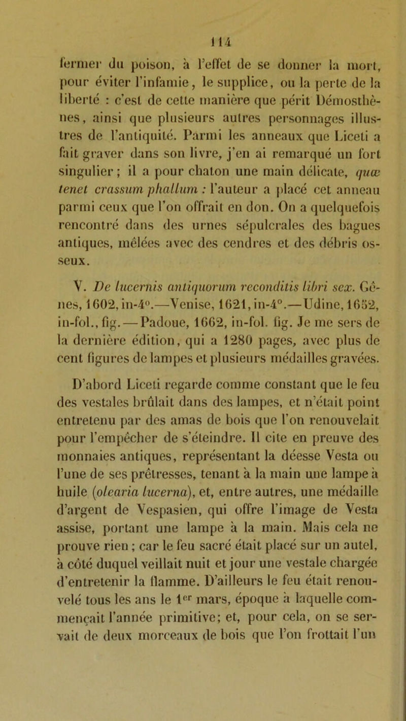 fermer du poison, à l’effet de se donner la mort, pour éviter l’infamie, le supplice, ou la perle de la liberté : c’est de cette manière que périt Démosthè- nes, ainsi que plusieurs autres personnages illus- tres de l’antiquité. Parmi les anneaux que Liceti a fait graver dans son livre, j’en ai remarqué un fort singulier ; il a pour chaton une main délicate, quœ tenel crassum phallum : l’auteur a placé cet anneau parmi ceux que l’on offrait en don. On a quelquefois rencontré dans des urnes sépulcrales des bagues antiques, tnélées avec des cendres et des débris os- seux. V. De lucernis antiquorum reconduis libri sex. Gè- nes, 1602, in-4°.—Venise, 1621,in-4°.—Udine, 1652, in-fol., fig. — Padoue, 1662, in-fol. lîg. Je me sers de la dernière édition, qui a 1280 pages, avec plus de cent figures de lampes et plusieurs médailles gravées. D’abord Liceti regar de comme constant que le feu des vestales brûlait dans des lampes, et n’était point entretenu par des amas de bois que l’on renouvelait pour l’empêcher de s’éteindre. 11 cite en preuve des monnaies antiques, représentant la déesse Vesta ou l’une de ses prêtresses, tenant à la main une lampe à huile (olcaria Lucerna), et, entre autres, une médaille d’argent de Vespasien, qui offre l’image de Vesta assise, portant une lampe à la main. Mais cela ne prouve rien ; car le feu sacré était placé sur un autel, à côté duquel veillait nuit et jour une vestale chargée d’entretenir la llamme. D’ailleurs le feu était renou- velé tous les ans le 1er mars, époque à laquelle com- mençait l’année primitive; et, pour cela, on se ser- vait de deux morceaux de bois que l’on frottait l’un