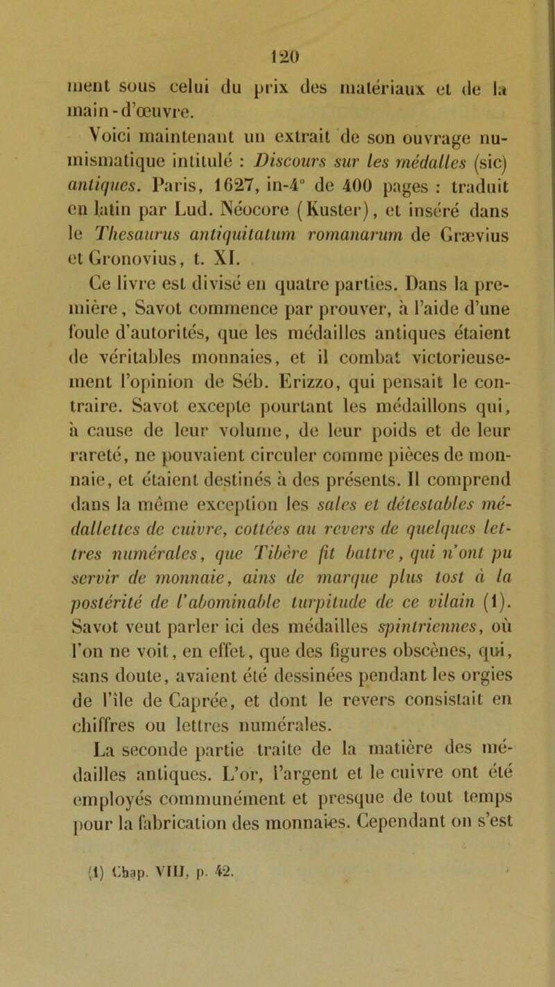 ment sous celui du prix des matériaux et de la main-d’œuvre. Voici maintenant un extrait de son ouvrage nu- mismatique intitulé : Discours sur les médalles (sic) antiques. Paris, 1G27, in-4° de 400 pages : traduit en latin par Lud. Néocore (Kuster), et inséré dans le Thésaurus antiquitatum romanarum de Grævius et Gronovius, t. XI. Ce livre est divisé en quatre parties. Dans la pre- mière, Savot commence par prouver, à l’aide d’une foule d’autorités, que les médailles antiques étaient de véritables monnaies, et il combat victorieuse- ment l’opinion de Séb. Erizzo, qui pensait le con- traire. Savot excepte pourtant les médaillons qui, ii cause de leur volume, de leur poids et de leur rareté, ne pouvaient circuler comme pièces de mon- naie, et étaient destinés à des présents. Il comprend dans la même exception les sales et détestables mé- dallettes de cuivre, collées au revers de quelques let- tres numérales, que Tibère fil battre, qui nont pu servir de monnaie, ains de marque plus tost à la postérité de /’abominable turpitude de ce vilain (1). Savot veut parler ici des médailles spinlriennes, où l’on ne voit, en effet, que des figures obscènes, qui, sans doute, avaient été dessinées pendant les orgies de l’île de Caprée, et dont le revers consistait en chiffres ou lettres numérales. La seconde partie traite de la matière des mé- dailles antiques. L’or, l’argent et le cuivre ont été employés communément et presque de tout temps pour la fabrication des monnaies. Cependant on s’est (t) Cbgp. VIU, |>. 42.