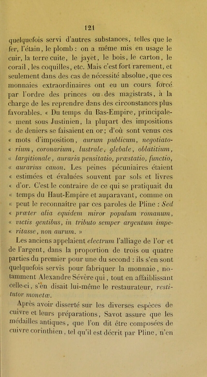 quelquefois servi d’autres substances, telles que le fer, l’étain, le plomb: on a même mis en usage le cuir, la terre cuite, le jayet, le bois, le carton, le corail, les coquilles, etc. Mais c’est fort rarement, et seulement dans des cas de nécessité absolue, que ces monnaies extraordinaires ont eu un cours forcé par l’ordre des princes ou des magistrats, h la charge de les reprendre dans des circonstances plus favorables. « Du temps du Bas-Empire, principale- « ment sous Justinien, la plupart des impositions « de deniers se faisaient en or; d’où sont venus ces « mois d’imposition, aurum publicum, negotialo- « riurti, coronarium, lustrale, glebale, oblatitium, « largitionale, auraria pensitatio, prœstatio, functio, « aurarius canon. Les peines pécuniaires étaient « estimées et évaluées souvent par sols et livres « d’or. C’est le contraire de ce qui se pratiquait du « temps du Haut-Empire et auparavant, comme on « peut le reconnaître par ces paroles de Pline : Seil « prœter alia equidem miror populum romanum, « victis gentibus, in tributo semper argentum impe- « ritasse, non aurum. » Les anciens appelaient electrum l’alliage de l’or et de l’argent, dans la proportion de trois ou quatre parties du premier pour une du second : ils s’en sont quelquefois servis pour fabriquer la monnaie, no- tamment Alexandre Sévère qui, tout en affaiblissant celle-ci, s’èn disait lui-même le restaurateur, rcsli- tutor monetœ. Après avoir disserté sur les diverses espèces de cuivre et leurs préparations, Savot assure que les médailles antiques, que l’on dit être composées de cuivre corinthien , tel qu’il est décrit par Pline, n’en