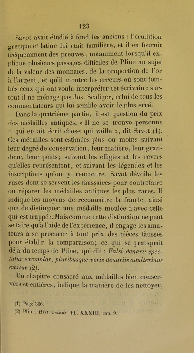 Savot avait étudié à fond les anciens : l’érudition grecque et latine lui était familière, et il en fournit fréquemment des preuves, notamment lorsqu’il ex- plique plusieurs passages difficiles de Fline au sujet de la valeur des monnaies, de la proportion de l’or à l’argent, et qu’il montre les erreurs où sont tom- bés ceux qui ont voulu interpréter cet écrivain : sur- tout il ne ménage pas Jos. Scaliger, celui de tous les commentateurs qui lui semble avoir le plus erré. Dans la quatrième partie, il est question du prix des médailles antiques. « Il ne se trouve personne « qui en ait écrit chose qui vaille », dit Savot (1). Ces médailles sont estimées plus ou moins suivant leur degré de conservation, leur matière, leur gran- deur, leur poids; suivant les effigies et les revers qu’elles représentent, et suivant les légendes et les inscriptions qu’on y rencontre. Savot dévoile les ruses dont se servent les faussaires pour contrefaire ou réparer les médailles antiques les plus rares. Il indique les moyens de reconnaître la fraude, ainsi que de distinguer une médaille moulée d’avec celle qui est frappée. Mais comme cette distinction ne peut se faire qu’à l’aide de l’expérience, il engage les ama- teurs à se procurer à tout prix des pièces fausses pour établir la comparaison; ce qui se pratiquait déjà du temps de Pline, qui dit : Falsi denarii spec- latur exemplar, pluribusque vérin denariis adulterinus emitur (2). Un chapitre consacré aux médailles bien conser- vées et entières, indique la manière de les nettoyer, (1) Page 306. (2) Plin., Hnt. mundi, lib. XXXIII, cap. 0.