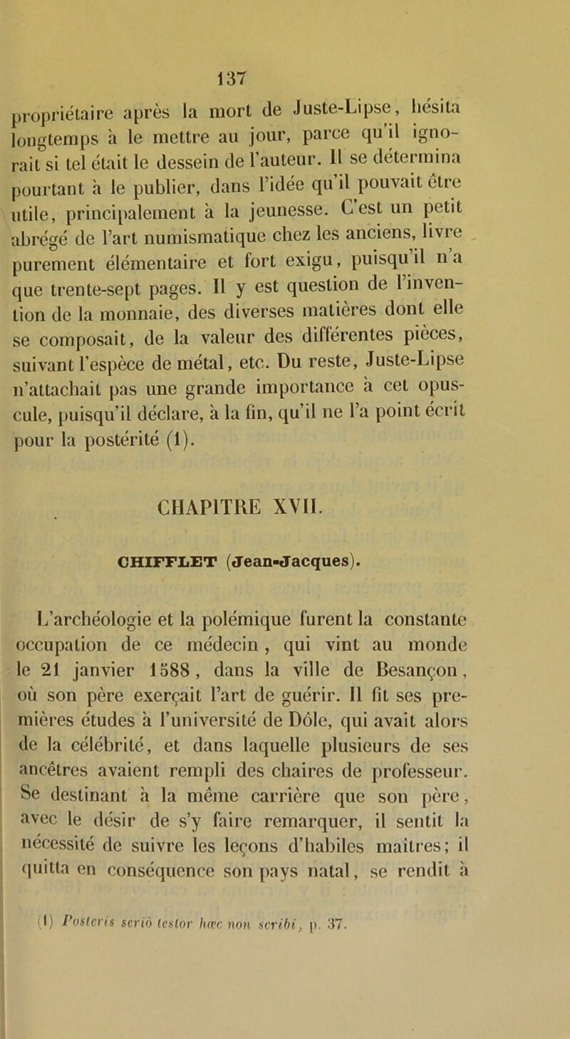 propriétaire après la mort de Juste-Lipse, hésita longtemps à le mettre au jour, parce qu il igno- rait si tel était le dessein de l’auteur. 11 se détermina pourtant à le publier, dans l’idée qu il pouvait être utile, principalement à la jeunesse. C est un petit abrégé de l’art numismatique chez les anciens, livre purement élémentaire et fort exigu, puisqu il na que trente-sept pages. Il y est question de 1 inven- tion de la monnaie, des diverses matières dont elle se composait, de la valeur des différentes pièces, suivant l’espèce de métal, etc. Du reste, Juste-Lipse n’attachait pas une grande importance h cet opus- cule, puisqu’il déclare, à la fin, qu’il ne l’a point écrit pour la postérité (1). CHAPITRE XVII. CHIFFLET (Jean-Jacques). L’archéologie et la polémique furent la constante occupation de ce médecin, qui vint au monde le 21 janvier 1588, dans la ville de Besançon, où son père exerçait l’art de guérir. Il fit ses pre- mières études à l’université de Dole, qui avait alors de la célébrité, et dans laquelle plusieurs de ses ancêtres avaient rempli des chaires de professeur. Se destinant h la même carrière que son père, avec le désir de s’y faire remarquer, il sentit la nécessité de suivre les leçons d’habiles maîtres; il quitta en conséquence son pays natal, se rendit à (1) Poslcris scriô lésion hœc non scribi, p. 37.