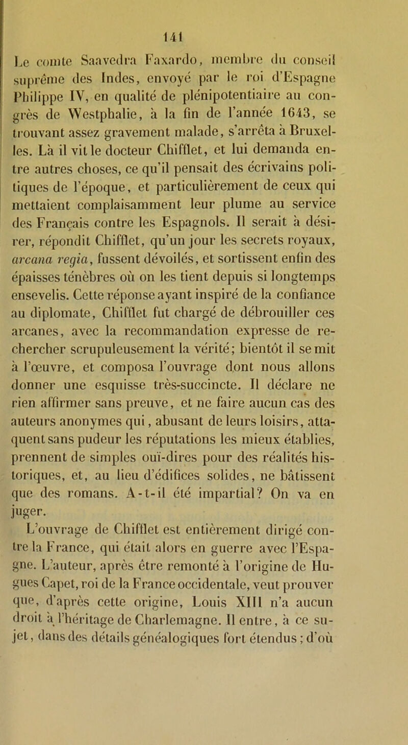 Le comte Sanvedra Faxardo, membre du conseil suprême des Indes, envoyé par le roi d’Espagne Philippe IV, en qualité de plénipotentiaire au con- grès de Westphalie, à la fin de l’année 1G43, se trouvant assez gravement malade, s’arrêta h Bruxel- les. Là il ville docteur Chifllet, et lui demanda en- tre autres choses, ce qu’il pensait des écrivains poli- tiques de l’époque, et particulièrement de ceux qui mettaient complaisamment leur plume au service des Français contre les Espagnols. Il serait à dési- rer, répondit Chifllet, qu’un jour les secrets royaux, arcana regia, fussent dévoilés, et sortissent enfin des épaisses ténèbres où on les tient depuis si longtemps ensevelis. Cette réponse ayant inspiré de la confiance au diplomate, Chifllet fut chargé de débrouiller ces arcanes, avec la recommandation expresse de re- chercher scrupuleusement la vérité; bientôt il se mit à l’œuvre, et composa l’ouvrage dont nous allons donner une esquisse très-succincte. Il déclare ne rien affirmer sans preuve, et ne faire aucun cas des auteurs anonymes qui, abusant de leurs loisirs, atta- quent sans pudeur les réputations les mieux établies, prennent de simples oui-dires pour des réalités his- toriques, et, au fieu d’édifices solides, ne bâtissent que des romans. A-t-il été impartial? On va en juger. L’ouvrage de Chifllet est entièrement dirigé con- tre la France, qui était alors en guerre avec l’Espa- gne. L’auteur, après être remonté à l’origine de Hu- gues Capet, roi de la F rance occidentale, veut prouver que, d’après cette origine, Louis XIII n’a aucun droit à l’héritage de Charlemagne. Il entre, à ce su- jet , dans des détails généalogiques fort étendus ; d’où